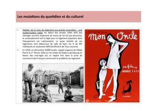 Les	
  muta)ons	
  du	
  quo)dien	
  et	
  du	
  culturel	
  
•  Habiter,	
  de	
  la	
  crise	
  du	
  logement	
  aux	
  grands	
  ensembles	
  –	
  une	
  
modernisaLon	
   ratée:	
   Au	
   début	
   des	
   années	
   1950:	
   65%	
   des	
  
ménages	
  ouvriers	
  disposent	
  de	
  moins	
  de	
  10	
  m2	
  par	
  personne,	
  
le	
  surpeuplement	
  est	
  la	
  règle	
  pour	
  le	
  logement	
  populaire	
  dont	
  
l’équipement	
   est	
   rudimentaire.	
   La	
   quasi	
   totalité	
   de	
   ces	
  
logements	
   sont	
   dépourvus	
   de	
   salle	
   de	
   bain,	
   les	
   ¾	
   de	
   WC	
  
individuels	
  et	
  seulement	
  60%	
  bénéﬁcient	
  de	
  l’eau	
  courante.	
  	
  
•  En	
  1959,	
  on	
  dénombre	
  35000	
  taudis.	
  L’appel	
  angoisse	
  de	
  l’Abbe	
  
Pierre	
  le	
  1er	
  février	
  1954	
  sur	
  les	
  ondes	
  de	
  Radio	
  Luxembourg	
  en	
  
faveur	
   des	
   mal-­‐logés	
   est	
   un	
   repère	
   fort	
   dans	
   la	
   prise	
   de	
  
conscience	
  des	
  Français	
  concernant	
  le	
  problème	
  du	
  logement.	
  
 