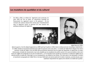 Les	
  muta)ons	
  du	
  quo)dien	
  et	
  du	
  culturel	
  
•  De	
  1953	
  a	
  1963,	
  un	
  million	
  de	
   	
  logements	
  sont	
  construits.	
  En	
  
aout	
   1953	
   est	
   mis	
   en	
   place	
   un	
   mécanisme	
   essenLel	
   du	
  
ﬁnancement	
   du	
   logement	
   social,	
   le	
   1%	
   patronal	
   –	
   1%	
   du	
  
montant	
  des	
  salaires	
  doivent	
  être	
  verses	
  pour	
  l’invesLssement	
  
dans	
   le	
   logement	
   social;	
   le	
   patronat	
   est	
   ainsi	
   associe	
   aux	
  
poliLques	
  publiques	
  de	
  logement.	
  	
  
Abbe	
  Pierre	
  en	
  1954.	
  
Apres	
  la	
  guerre,	
  il	
  est	
  élu	
  député	
  apparente	
  au	
  MRP,	
  parT	
  qu’il	
  quiWe	
  en	
  1950,	
  étant	
  en	
  désaccord	
  avec	
  la	
  poliTque	
  indochinoise.	
  
En	
  1949,	
  il	
  fonde	
  le	
  mouvement	
  Emmaüs	
  pour	
  aider	
  les	
  pauvres	
  et	
  les	
  sans-­‐abris.	
  «	
  Le	
  mythe	
  de	
  l'abbé	
  Pierre	
  dispose	
  d’un	
  atout	
  
précieux:	
  la	
  tête	
  de	
  l'abbé.	
  C’est	
  une	
  belle	
  tête	
  qui	
  présente	
  clairement	
  tous	
  les	
  signes	
  de	
  l’apostolat:	
  le	
  regard	
  bon,	
  la	
  coupe	
  
franciscaine,	
  la	
  barbe	
  de	
  missionnaire,	
  tout	
  cela	
  complète	
  par	
  la	
  canadienne	
  du	
  prêtre-­‐ouvrier	
  et	
  la	
  canne	
  de	
  pèlerin.	
  Ainsi	
  sont	
  
réunis	
  les	
  chiﬀres	
  de	
  la	
  légende	
  et	
  ceux	
  de	
  la	
  modernité.	
  (…)	
  Je	
  m’inquiète	
  d’une	
  société	
  qui	
  consomme	
  si	
  avidement	
  l’aﬃche	
  de	
  la	
  
charité	
  qu’elle	
  en	
  oublie	
  de	
  s’interroger	
  sur	
  ses	
  conséquences,	
  ses	
  emplois	
  et	
  ses	
  limites.	
  J’en	
  viens	
  alors	
  a	
  me	
  demander	
  si	
  la	
  belle	
  
et	
  touchante	
  iconographie	
  de	
  l'abbé	
  Pierre	
  n’est	
  pas	
  l’alibi	
  dont	
  une	
  bonne	
  parTe	
  de	
  la	
  naTon	
  s’autorise,	
  une	
  fois	
  de	
  plus,	
  pour	
  
subsTtuer	
  impunément	
  les	
  signes	
  de	
  la	
  charité	
  a	
  la	
  réalité	
  de	
  la	
  jusTce.	
  
 