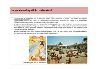 Les	
  muta)ons	
  du	
  quo)dien	
  et	
  du	
  culturel	
  
•  Une	
   civilisaLon	
   du	
   loisir?	
   C’est	
   bien	
   au	
   milieu	
   des	
   années	
   1950	
   qu’on	
   assiste	
   en	
   France	
   a	
   une	
   montée	
   des	
   dépenses	
  
consacrées	
   aux	
   loisirs	
   et	
   a	
   la	
   culture	
   et	
   a	
   un	
   allongement	
   des	
   périodes	
   de	
   temps	
   non	
   travaille	
   et	
   de	
   temps	
   vacant	
  
(allongement	
  du	
  conge	
  annuel	
  et	
  généralisaLon	
  progressive	
  du	
  week-­‐end).	
  	
  
•  Le	
  tourisme	
  social	
  se	
  développe	
  avec	
  les	
  installaLons	
  et	
  acLvités	
  de	
  loisirs	
  gérées	
  par	
  les	
  comites	
  d’entreprise,	
  les	
  maisons	
  
familiales	
   de	
   vacances	
   ou	
   les	
   villages	
   de	
   vacances.	
   Lance	
   en	
   1950,	
   le	
   Club	
   Méditerranée,	
   et	
   son	
   modèle	
   se	
   réclamant	
  
explicitement	
  des	
  valeurs	
  hédonistes,	
  prétendant	
  transcender	
  les	
  classes	
  sociales,	
  reste	
  réservé	
  aux	
  plus	
  aises	
  alors	
  que	
  le	
  
camping	
  se	
  développe	
  rapidement.	
  
•  Au	
  début	
  des	
  années	
  1960,	
  le	
  taux	
  moyen	
  de	
  départ	
  en	
  vacances	
  est	
  de	
  41%,	
  mais	
  celui	
  des	
  cadres	
  supérieurs	
  est	
  de	
  83%	
  et	
  
des	
  ouvriers	
  de	
  41%,	
  quant	
  a	
  celui	
  des	
  agriculteurs	
  il	
  est	
  de	
  8%	
  seulement.	
  
Club	
  Med	
  Agadir	
  dans	
  les	
  années	
  1950.	
  
 