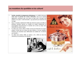 Les	
  muta)ons	
  du	
  quo)dien	
  et	
  du	
  culturel	
  
•  Famille,	
   sexualité	
   et	
   engagements	
   idéologiques	
   Le	
   modèle	
   dominant	
  
reste,	
   pour	
   la	
   période	
   des	
   années	
   1950-­‐1960,	
   celui	
   de	
   la	
   famille	
  
légalement	
   consLtuée	
   avec	
   une	
   mère	
   au	
   foyer	
   pour	
   s’occuper	
   des	
  
enfants	
  et	
  un	
  père	
  «	
  chef	
  de	
  famille	
  »	
  qui	
  pourvoit	
  aux	
  ressources	
  du	
  
ménage.	
  
•  Avec	
  un	
  nombre	
  relaLvement	
  faible	
  des	
  divorces	
  (autour	
  de	
  10%),	
  la	
  
poliLque	
   familiale	
   favorise	
   ce	
   modèle	
   du	
   couple	
   tradiLonnel	
   en	
  
encourageant	
   ﬁnancièrement	
   le	
   mainLen	
   de	
   la	
   mère	
   au	
   foyer	
   avec	
  
l’allocaLon	
  du	
  salaire	
  unique.	
  	
  
•  Au	
  début	
  des	
  années	
  1960,	
  le	
  faible	
  montant	
  de	
  l’allocaLon	
  de	
  salaire	
  
unique	
   n’incite	
   plus	
   les	
   mères	
   de	
   deux	
   enfants	
   a	
   ne	
   pas	
   travailler.	
  
S’amorce	
  une	
  transiLon	
  avec	
  l’aﬃrmaLon	
  du	
  modèle	
  de	
  «	
  la	
  femme	
  
qui	
  travaille	
  ».	
  	
  
•  Au	
   début	
   des	
   années	
   1960,	
   on	
   évalue	
   a	
   25	
   a	
   30%	
   du	
   total	
   des	
  
naissances,	
  les	
  naissances	
  non	
  désirées.	
  	
  
 