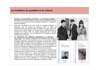 Les	
  muta)ons	
  du	
  quo)dien	
  et	
  du	
  culturel	
  
•  Sexualité	
   et	
   représentaLons	
   du	
   féminin	
   –	
   les	
   mutaLons	
   invisibles:	
   il	
  
faut	
  a]endre	
  les	
  années	
  1960	
  pour	
  que	
  la	
  retenue	
  sexuelle	
  recule	
  chez	
  
les	
  jeunes,	
  alors	
  meme	
  que	
  la	
  contracepLon	
  médicale	
  et	
  «	
  moderne	
  »	
  
n’est	
  pas	
  répandue.	
  	
  
•  Cible	
   des	
   moralisateurs	
   de	
   tous	
   bords,	
   la	
   sexualité	
   féminine,	
   Le	
  
Deuxième	
   sexe	
   de	
   Simone	
   de	
   Beauvoir,	
   paru	
   en	
   1949	
   est	
  
parLculièrement	
  vise;	
  il	
  fait	
  scandale	
  en	
  me]ant	
  en	
  cause	
  l’idée	
  d’une	
  
nature	
  et	
  d’un	
  desLn	
  féminins.	
  Il	
  y	
  a	
  donc	
  bien	
  un	
  aﬀaiblissement,	
  au	
  
tournant	
   des	
   années	
   1950,	
   du	
   modèle	
   économique	
   de	
   la	
   femme	
  
assignée	
  a	
  son	
  intérieur	
   	
  et	
  a	
  la	
  maternité	
  et	
  de	
  l’image	
  du	
  féminin	
  
synonyme	
  de	
  soumission.	
  
•  Un	
   eﬀritement	
   des	
   aﬃliaLons	
   idéologiques	
   et	
   religieuses:	
   La	
  
sécularisaLon	
   des	
   sociétés	
   occidentales	
   se	
   manifeste	
   avec	
   VaLcan	
   II	
  
(1962-­‐1965),	
   pouvant	
   être	
   interprète	
   comme	
   une	
   volonté	
   de	
   l’Eglise	
  
catholique	
   d’être	
   plus	
   a]enLve	
   aux	
   évoluLons	
   sociales	
   elles-­‐mêmes.	
  
De	
  1958	
  a	
  1968,	
  le	
  rapport	
  entre	
  les	
  baptêmes	
  et	
  les	
  naissances	
  passe	
  
de	
  91%	
  a	
  82%.	
  On	
  assiste	
  a	
  la	
  désacralisaLon	
  de	
  la	
  vie	
  publique,	
  au	
  
proﬁt	
  d’une	
  liberté	
  de	
  croyances,	
  de	
  valeurs	
  et	
  de	
  comportements	
  qui	
  
paraissent	
  a	
  première	
  vue	
  détachées	
  de	
  toutes	
  racines	
  sociales.	
  	
  
•  Certes,	
   les	
   condamnaLons	
   par	
   Rome	
   et	
   la	
   hiérarchie	
   catholique	
   de	
  
l’expérience	
  des	
  «	
  prêtres-­‐ouvriers	
  »	
  en	
  1953-­‐1954,	
  et	
  en	
  février	
  1954,	
  
sous	
  la	
  pression	
  de	
  Rome,	
  la	
  	
  «	
  purge	
  »	
  qui	
  frappe	
  les	
  dominicains	
  de	
  
France,	
   accuses	
   d’encourager	
   les	
   prêtres-­‐ouvriers	
   a	
   la	
   résistance,	
  
me]ent	
   a	
   jour	
   les	
   divisions	
   au	
   sein	
   des	
   prêtres-­‐ouvriers,	
   mais	
   une	
  
majorité	
   de	
   ceux-­‐ci	
   (une	
   soixantaine	
   sur	
   un	
   total	
   de	
   100)	
   décident	
  
ﬁnalement	
  de	
  rester	
  a	
  l’usine	
  et	
  l’expérience	
  reprendra	
  en	
  1965.	
  	
  
 