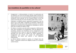 Les	
  muta)ons	
  du	
  quo)dien	
  et	
  du	
  culturel	
  
•  Enseignement	
  –	
  la	
  démocraLsaLon	
  en	
  marche:	
  Il	
  se	
  parLcularise	
  par	
  
son	
  dualisme,	
  d’un	
  cote	
  une	
  voie	
  longue	
  réputée	
  noble	
  et	
  menant	
  aux	
  
études	
  supérieures	
  et	
  une	
  voie	
  courte	
  (dont	
  l’enseignement	
  technique)	
  
socialement	
   moins	
   valorisée.	
   De	
   très	
   nombreux	
   élèves	
   ne	
   vont	
   pas	
  
jusqu’en	
  terminale	
  (plus	
  d’un	
  Lers	
  des	
  élèves	
  qui]e	
  l’école	
  a	
  14	
  ans).	
  	
  
•  Cependant,	
  les	
  eﬀecLfs	
  scolaires	
  augmentent	
  brusquement.	
  Pour	
  les	
  
jeunes	
   nés	
   en	
   1947-­‐1948,	
   la	
   populaLon	
   de	
   bacheliers	
   augmente	
   de	
  
25%	
  en	
  1967.	
  Pour	
  faire	
  face	
  a	
  ce]e	
  montée	
  en	
  puissance,	
  un	
  nouveau	
  
disposiLf	
   de	
   recrutement	
   des	
   enseignants	
   du	
   secondaire	
   se	
   met	
   en	
  
place	
  avec	
  la	
  créaLon	
  du	
  CAPES	
  en	
  1950.	
  	
  
•  Par	
  ailleurs,	
  on	
  assiste	
  au	
  sein	
  des	
  cadres	
  enseignants	
  a	
  l’aﬀrontement	
  
entre	
   deux	
   concepLons	
   de	
   l’enseignement:	
   celle	
   des	
   défenseurs	
   du	
  
secondaire,	
   convaincus	
   de	
   l’excellence	
   de	
   leur	
   enseignement	
   et	
   de	
  
l’universalité	
   de	
   leur	
   culture	
   et	
   celle	
   des	
   enseignants	
   du	
   primaire	
  
persuades	
   qu’il	
   faut	
   pour	
   les	
   enfants	
   des	
   classes	
   populaires	
   un	
  
enseignement	
   plus	
   concret,	
   plus	
   proche	
   des	
   préoccupaLons	
  
quoLdiennes	
   des	
   élevés,	
   plus	
   a]enLfs	
   a	
   leurs	
   débouches	
  
professionnels.	
  	
  
•  La	
   réforme	
   Berthoin	
   mainLent	
   le	
   système,	
   en	
   le	
   ﬁgeant	
   dans	
   des	
  
ﬁlières	
   –	
   traducLons	
   scolaires	
   des	
   inégalités	
   sociales	
   et	
   du	
   dualisme	
  
scolaire	
  français.	
  
 