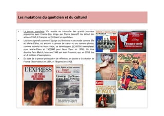 Les	
  muta)ons	
  du	
  quo)dien	
  et	
  du	
  culturel	
  
•  La	
   presse	
   populaire:	
   On	
   assiste	
   au	
   triomphe	
   des	
   grands	
   journaux	
  
populaires	
   avec	
   France-­‐Soir,	
   dirige	
   par	
   Pierre	
   Lazareﬀ.	
   Au	
   début	
   des	
  
années	
  1950,	
  8	
  Français	
  sur	
  10	
  lisent	
  un	
  quoLdien.	
  	
  
•  Les	
  Ltres	
  sporLfs	
  comme	
  L’Equipe	
  ou	
  féminins	
  et	
  de	
  mode	
  comme	
  Elle	
  
et	
   Marie-­‐Claire,	
   ou	
   encore	
   la	
   presse	
   de	
   cœur	
   et	
   ses	
   romans-­‐photos,	
  
comme	
   InLmité	
   et	
   Nous	
   Deux,	
   se	
   développent	
   (1200000	
   exemplaires	
  
pour	
   Marie-­‐Claire	
   et	
   1500000	
   pour	
   Nous	
   Deux	
   en	
   1958).	
   Un	
   Ltre	
  
domine	
  Paris	
  Match,	
  lance	
  en	
  1949	
  par	
  Jean	
  Prouvost,	
  qui,	
  en	
  1958,	
  Lre	
  
a	
  1,8	
  millions	
  d’exemplaires.	
  	
  
•  Du	
  cote	
  de	
  la	
  presse	
  poliLque	
  et	
  de	
  réﬂexion,	
  on	
  assiste	
  a	
  la	
  créaLon	
  de	
  
France	
  Observateur	
  en	
  1954,	
  et	
  l’Express	
  en	
  1953.	
  
 