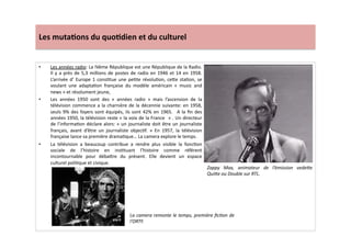 Les	
  muta)ons	
  du	
  quo)dien	
  et	
  du	
  culturel	
  
•  Les	
  années	
  radio:	
  La	
  IVème	
  République	
  est	
  une	
  République	
  de	
  la	
  Radio.	
  
Il	
  y	
  a	
  près	
  de	
  5,3	
  millions	
  de	
  postes	
  de	
  radio	
  en	
  1946	
  et	
  14	
  en	
  1958.	
  
L’arrivée	
  d’	
  Europe	
  1	
  consLtue	
  une	
  peLte	
  révoluLon,	
  ce]e	
  staLon,	
  se	
  
voulant	
   une	
   adaptaLon	
   française	
   du	
   modèle	
   américain	
   «	
   music	
   and	
  
news	
  »	
  et	
  résolument	
  jeune,	
  	
  
•  Les	
   années	
   1950	
   sont	
   des	
   «	
   années	
   radio	
   »	
   mais	
   l’ascension	
   de	
   la	
  
télévision	
  commence	
  a	
  la	
  charnière	
  de	
  la	
  décennie	
  suivante:	
  en	
  1958,	
  
seuls	
  9%	
  des	
  foyers	
  sont	
  équipés,	
  ils	
  sont	
  42%	
  en	
  1965.	
   	
  A	
  la	
  ﬁn	
  des	
  
années	
  1950,	
  la	
  télévision	
  reste	
  «	
  la	
  voix	
  de	
  la	
  France	
  	
  »	
  .	
  Un	
  directeur	
  
de	
  l’informaLon	
  déclare	
  alors:	
  «	
  un	
  journaliste	
  doit	
  être	
  un	
  journaliste	
  
français,	
   avant	
   d’être	
   un	
   journaliste	
   objecLf.	
   »	
   En	
   1957,	
   la	
   télévision	
  
française	
  lance	
  sa	
  première	
  dramaLque…	
  La	
  camera	
  explore	
  le	
  temps.	
  
•  La	
   télévision	
   a	
   beaucoup	
   contribue	
   a	
   rendre	
   plus	
   visible	
   la	
   foncLon	
  
sociale	
   de	
   l’histoire	
   en	
   insLtuant	
   l’histoire	
   comme	
   référent	
  
incontournable	
   pour	
   déba]re	
   du	
   présent.	
   Elle	
   devient	
   un	
   espace	
  
culturel	
  poliLque	
  et	
  civique.	
  
Zappy	
   Max,	
   animateur	
   de	
   l’émission	
   vedeWe	
  
QuiWe	
  ou	
  Double	
  sur	
  RTL.	
  
La	
  camera	
  remonte	
  le	
  temps,	
  première	
  ﬁcTon	
  de	
  
l’ORTF.	
  
 