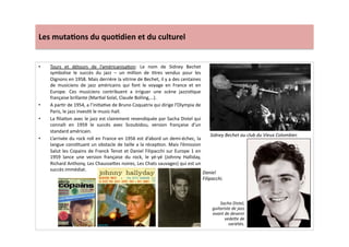 Les	
  muta)ons	
  du	
  quo)dien	
  et	
  du	
  culturel	
  
•  Tours	
   et	
   détours	
   de	
   l’américanisaLon:	
   Le	
   nom	
   de	
   Sidney	
   Bechet	
  
symbolise	
   le	
   succès	
   du	
   jazz	
   –	
   un	
   million	
   de	
   Ltres	
   vendus	
   pour	
   les	
  
Oignons	
  en	
  1958.	
  Mais	
  derrière	
  la	
  vitrine	
  de	
  Bechet,	
  il	
  y	
  a	
  des	
  centaines	
  
de	
   musiciens	
   de	
   jazz	
   américains	
   qui	
   font	
   le	
   voyage	
   en	
   France	
   et	
   en	
  
Europe.	
   Ces	
   musiciens	
   contribuent	
   a	
   irriguer	
   une	
   scène	
   jazzisLque	
  
française	
  brillante	
  (MarLal	
  Solal,	
  Claude	
  Bolling,…).	
  
•  A	
  parLr	
  de	
  1954,	
  a	
  l’iniLaLve	
  de	
  Bruno	
  Coquatrix	
  qui	
  dirige	
  l’Olympia	
  de	
  
Paris,	
  le	
  jazz	
  invesLt	
  le	
  music-­‐hall.	
  	
  
•  La	
  ﬁliaLon	
  avec	
  le	
  jazz	
  est	
  clairement	
  revendiquée	
  par	
  Sacha	
  Distel	
  qui	
  
connaît	
   en	
   1959	
   le	
   succès	
   avec	
   Scoubidou,	
   version	
   française	
   d’un	
  
standard	
  américain.	
  
•  L’arrivée	
  du	
  rock	
  roll	
  en	
  France	
  en	
  1956	
  est	
  d’abord	
  un	
  demi-­‐échec,	
  la	
  
langue	
  consLtuant	
  un	
  obstacle	
  de	
  taille	
  a	
  la	
  récepLon.	
  Mais	
  l’émission	
  
Salut	
  les	
  Copains	
  de	
  Franck	
  Tenot	
  et	
  Daniel	
  Filipacchi	
  sur	
  Europe	
  1	
  en	
  
1959	
   lance	
   une	
   version	
   française	
   du	
   rock,	
   le	
   yé-­‐yé	
   (Johnny	
   Halliday,	
  
Richard	
  Anthony,	
  Les	
  Chausse]es	
  noires,	
  Les	
  Chats	
  sauvages)	
  qui	
  est	
  un	
  
succès	
  immédiat.	
  
Sidney	
  Bechet	
  au	
  club	
  du	
  Vieux	
  Colombier.	
  
Sacha	
  Distel,	
  
guitariste	
  de	
  jazz	
  
avant	
  de	
  devenir	
  
vedeWe	
  de	
  
variétés.	
  
Daniel	
  
Filipacchi.	
  
 