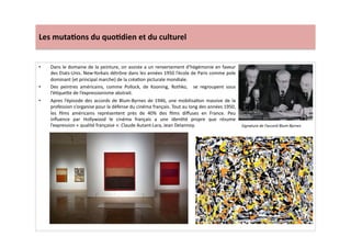 Les	
  muta)ons	
  du	
  quo)dien	
  et	
  du	
  culturel	
  
•  Dans	
  le	
  domaine	
  de	
  la	
  peinture,	
  on	
  assiste	
  a	
  un	
  renversement	
  d’hégémonie	
  en	
  faveur	
  
des	
  Etats-­‐Unis.	
  New-­‐Yorkais	
  détrône	
  dans	
  les	
  années	
  1950	
  l’école	
  de	
  Paris	
  comme	
  pole	
  
dominant	
  (et	
  principal	
  marche)	
  de	
  la	
  créaLon	
  picturale	
  mondiale.	
  	
  
•  Des	
   peintres	
   américains,	
   comme	
   Pollock,	
   de	
   Kooning,	
   Rothko,	
   	
   se	
   regroupent	
   sous	
  
l’éLque]e	
  de	
  l’expressionisme	
  abstrait.	
  
•  Apres	
  l’épisode	
  des	
  accords	
  de	
  Blum-­‐Byrnes	
  de	
  1946,	
  une	
  mobilisaLon	
  massive	
  de	
  la	
  
profession	
  s’organise	
  pour	
  la	
  défense	
  du	
  cinéma	
  français.	
  Tout	
  au	
  long	
  des	
  années	
  1950,	
  
les	
   ﬁlms	
   américains	
   représentent	
   près	
   de	
   40%	
   des	
   ﬁlms	
   diﬀuses	
   en	
   France.	
   Peu	
  
inﬂuence	
   par	
   Hollywood	
   le	
   cinéma	
   français	
   a	
   une	
   idenLté	
   propre	
   que	
   résume	
  
l’expression	
  «	
  qualité	
  française	
  »:	
  Claude	
  Autant-­‐Lara,	
  Jean	
  Delannoy.	
  	
   Signature	
  de	
  l’accord	
  Blum-­‐Byrnes	
  	
  
 