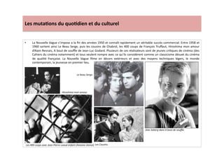 Les	
  muta)ons	
  du	
  quo)dien	
  et	
  du	
  culturel	
  
•  La	
  Nouvelle	
  Vague	
  s’impose	
  a	
  la	
  ﬁn	
  des	
  années	
  1950	
  et	
  connaît	
  rapidement	
  un	
  véritable	
  succès	
  commercial.	
  Entre	
  1958	
  et	
  
1960	
  sortent	
  ainsi	
  Le	
  Beau	
  Serge,	
  puis	
  les	
  cousins	
  de	
  Chabrol,	
  les	
  400	
  coups	
  de	
  François	
  Truﬀaut,	
  Hiroshima	
  mon	
  amour	
  
d’Alain	
  Resnais,	
  A	
  bout	
  de	
  souﬄe	
  de	
  Jean-­‐Luc	
  Godard.	
  Plusieurs	
  de	
  ces	
  réalisateurs	
  sont	
  de	
  jeunes	
  criLques	
  de	
  cinéma	
  (des	
  
Cahiers	
  du	
  cinéma	
  notamment)	
  et	
  tous	
  veulent	
  rompre	
  avec	
  ce	
  qu’ils	
  considèrent	
  comme	
  un	
  classicisme	
  désuet	
  du	
  cinéma	
  
de	
   qualité	
   française.	
   La	
   Nouvelle	
   Vague	
   ﬁlme	
   en	
   décors	
   extérieurs	
   et	
   avec	
   des	
   moyens	
   techniques	
   légers,	
   le	
   monde	
  
contemporain,	
  la	
  jeunesse	
  en	
  premier	
  lieu.	
  	
  	
  
Les	
  400	
  coups	
  avec	
  Jean-­‐Pierre	
  Leaud	
  enfant	
  (Antoine	
  Doinel)	
  
Hiroshima	
  mon	
  amour.	
  
Le	
  beau	
  Serge.	
  
Les	
  Cousins.	
  
Jean	
  Seberg	
  dans	
  A	
  bout	
  de	
  souﬄe.	
  
 