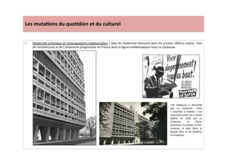 Les	
  muta)ons	
  du	
  quo)dien	
  et	
  du	
  culturel	
  
•  Modernité	
  auLsLque	
  et	
  recomposiLons	
  intellectuelles:	
  L’idée	
  de	
  modernité	
  demeure	
  dans	
  les	
  années	
  1950	
  le	
  maitre	
  	
  mot	
  
de	
  l’architecture	
  et	
  de	
  l’urbanisme	
  progressiste	
  en	
  France	
  dont	
  la	
  ﬁgure	
  emblémaLque	
  reste	
  Le	
  Corbusier.	
  	
  
Cite	
   Radieuse	
   a	
   Marseille	
  
par	
   Le	
   Corbusier:	
   CeWe	
  
«	
   machine	
   a	
   habiter	
   »	
   est	
  
construire	
  selon	
  les	
  5	
  points	
  
déﬁnis	
   en	
   1926	
   par	
   Le	
  
Corbusier	
   et	
   Pierre	
  
Jeanneret:	
  les	
  piloTs,	
  le	
  toit-­‐
terassse,	
   le	
   plan	
   libre,	
   la	
  
façade	
   libre	
   et	
   les	
   fenêtres	
  
en	
  longueur,	
  	
  	
  
 