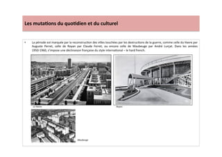 Les	
  muta)ons	
  du	
  quo)dien	
  et	
  du	
  culturel	
  
•  La	
  période	
  est	
  marquée	
  par	
  la	
  reconstrucLon	
  des	
  villes	
  touchées	
  par	
  les	
  destrucLons	
  de	
  la	
  guerre,	
  comme	
  celle	
  du	
  Havre	
  par	
  
Auguste	
   Perret,	
   celle	
   de	
   Royan	
   par	
   Claude	
   Ferret,	
   ou	
   encore	
   celle	
   de	
   Maubeuge	
   par	
   André	
   Lurçat.	
   Dans	
   les	
   années	
  
1950-­‐1960,	
  s’impose	
  une	
  déclinaison	
  française	
  du	
  style	
  internaLonal	
  –	
  le	
  hard	
  french.	
  	
  	
  
Le	
  Havre.	
   Royan	
  
Maubeuge	
  
 