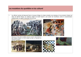 Les	
  muta)ons	
  du	
  quo)dien	
  et	
  du	
  culturel	
  
•  Les	
  aﬃches	
  lacérées	
  de	
  Raymond	
  Hains	
  et	
  Jacques	
  Villegle,	
  les	
  objets	
  emballes	
  sous	
  plasLque	
  et	
  accumulaLon	
  d’objets	
  de	
  
rebut	
   de	
   MarLal	
   Raysse,	
   les	
   tableaux	
   pièges	
   de	
   Daniel	
   Spoerri,	
   sont	
   autant	
   de	
   manifestes	
   contre	
   la	
   représentaLon	
  
tradiLonnelle,	
  un	
  rappel	
  a	
  réconcilier	
  l’art	
  et	
  la	
  vie.	
  	
  	
  
Massacre	
  en	
  Corée:	
  Dans	
  ce	
  tableau,	
  Picasso	
  «	
  revisite	
  »	
  deux	
  maitres	
  et	
  
deux	
   tableaux	
   célèbres:	
   le	
   Tres	
   de	
   Mayo	
   de	
   Goya,	
   et	
   l’exécuTon	
   de	
  
Maximilien	
  de	
  Manet.	
  
 