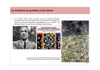 Les	
  muta)ons	
  du	
  quo)dien	
  et	
  du	
  culturel	
  
•  Le	
   13	
   janvier	
   1954,	
   a	
   lieu	
   le	
   premier	
   concert	
   du	
   Domaine	
   Musical,	
  
associaLon	
  créée	
  par	
  Pierre	
  Boulez	
  pour	
  faire	
  connaître	
  et	
  réhabiliter	
  des	
  
œuvres	
   de	
   musique	
   notamment	
   «	
   dodécaphonique	
   »	
   et	
   «	
   sérielle	
   »	
   de	
  
l’école	
  de	
  Vienne,	
  comme	
  celles	
  de	
  Schonberg,	
  Berg	
  et	
  Webern.	
  	
  	
  
«	
  J’habite	
  un	
  riant	
  pays	
  »	
  de	
  Dubuﬀet.	
  Pour	
  lui,	
  l’art	
  brut	
  est	
  celui	
  des	
  
ouvrages	
  exécutés	
  par	
  des	
  personnes	
  indemnes	
  de	
  culture	
  arTsTque.	
  
 