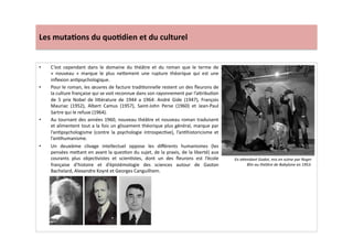 Les	
  muta)ons	
  du	
  quo)dien	
  et	
  du	
  culturel	
  
•  C’est	
   cependant	
   dans	
   le	
   domaine	
   du	
   théâtre	
   et	
   du	
   roman	
   que	
   le	
   terme	
   de	
  
«	
   nouveau	
   »	
   marque	
   le	
   plus	
   ne]ement	
   une	
   rupture	
   théorique	
   qui	
   est	
   une	
  
inﬂexion	
  anLpsychologique.	
  	
  
•  Pour	
  le	
  roman,	
  les	
  œuvres	
  de	
  facture	
  tradiLonnelle	
  restent	
  un	
  des	
  ﬂeurons	
  de	
  
la	
  culture	
  française	
  qui	
  se	
  voit	
  reconnue	
  dans	
  son	
  rayonnement	
  par	
  l’a]ribuLon	
  
de	
   5	
   prix	
   Nobel	
   de	
   li]érature	
   de	
   1944	
   a	
   1964:	
   André	
   Gide	
   (1947),	
   François	
  
Mauriac	
   (1952),	
   Albert	
   Camus	
   (1957),	
   Saint-­‐John	
   Perse	
   (1960)	
   et	
   Jean-­‐Paul	
  
Sartre	
  qui	
  le	
  refuse	
  (1964).	
  	
  
•  Au	
  tournant	
  des	
  années	
  1960,	
  nouveau	
  théâtre	
  et	
  nouveau	
  roman	
  traduisent	
  
et	
  alimentent	
  tout	
  a	
  la	
  fois	
  un	
  glissement	
  théorique	
  plus	
  général,	
  marque	
  par	
  
l’anLpsychologisme	
   (contre	
   la	
   psychologie	
   introspecLve),	
   l’anLhistoricisme	
   et	
  
l’anLhumanisme.	
  	
  
•  Un	
   deuxième	
   clivage	
   intellectuel	
   oppose	
   les	
   diﬀérents	
   humanismes	
   (les	
  
pensées	
  me]ant	
  en	
  avant	
  la	
  quesLon	
  du	
  sujet,	
  de	
  la	
  praxis,	
  de	
  la	
  liberté)	
  aux	
  
courants	
   plus	
   objecLvistes	
   et	
   scienLstes,	
   dont	
   un	
   des	
   ﬂeurons	
   est	
   l’école	
  
française	
   d’histoire	
   et	
   d’épistémologie	
   des	
   sciences	
   autour	
   de	
   Gaston	
  
Bachelard,	
  Alexandre	
  Koyré	
  et	
  Georges	
  Canguilhem.	
  	
  
En	
  aWendant	
  Godot,	
  mis	
  en	
  scène	
  par	
  Roger	
  
Blin	
  au	
  théâtre	
  de	
  Babylone	
  en	
  1953.	
  
 