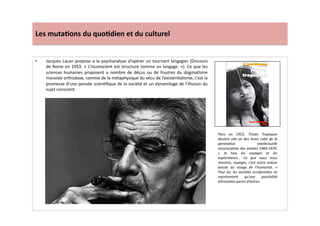 Les	
  muta)ons	
  du	
  quo)dien	
  et	
  du	
  culturel	
  
•  Jacques	
  Lacan	
  propose	
  a	
  la	
  psychanalyse	
  d’opérer	
  un	
  tournant	
  langagier	
  (Discours	
  
de	
  Rome	
  en	
  1953:	
  «	
  L’inconscient	
  est	
  structure	
  comme	
  un	
  langage.	
  »).	
  Ce	
  que	
  les	
  
sciences	
   humaines	
   proposent	
   a	
   nombre	
   de	
   déçus	
   ou	
   de	
   frustres	
   du	
   dogmaLsme	
  
marxiste	
  orthodoxe,	
  comme	
  de	
  la	
  métaphysique	
  du	
  vécu	
  de	
  l’existenLalisme,	
  c’est	
  la	
  
promesse	
  d’une	
  pensée	
  scienLﬁque	
  de	
  la	
  société	
  et	
  un	
  dynamitage	
  de	
  l’illusion	
  du	
  
sujet	
  conscient.	
  
Paru	
   en	
   1953,	
   Tristes	
   Tropiques	
  
devient	
  vite	
  un	
  des	
  livres	
  culte	
  de	
  la	
  
généraTon	
   intellectuelle	
  
structuraliste	
  des	
  années	
  1960-­‐1970.	
  
«	
   Je	
   hais	
   les	
   voyages	
   et	
   les	
  
explorateurs…	
   Ce	
   que	
   vous	
   nous	
  
montrez,	
  voyages,	
  c’est	
  notre	
  ordure	
  
lancée	
   au	
   visage	
   de	
   l’humanité.	
   »	
  
Pour	
  lui,	
  les	
  sociétés	
  occidentales	
  ne	
  
représentent	
   qu’une	
   possibilité	
  
d’évoluTon	
  parmi	
  d’autres.	
  
 