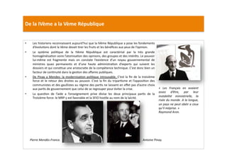 De	
  la	
  IVème	
  a	
  la	
  Vème	
  République	
  
•  Les	
  historiens	
  reconnaissent	
  aujourd’hui	
  que	
  la	
  IVème	
  République	
  a	
  pose	
  les	
  fondements	
  
d’évoluLons	
  dont	
  la	
  Vème	
  devait	
  Lrer	
  les	
  fruits	
  et	
  les	
  bénéﬁces	
  aux	
  yeux	
  de	
  l’opinion.	
  	
  
•  Le	
   système	
   poliLque	
   de	
   la	
   IVème	
   République	
   est	
   caractérisé	
   par	
   la	
   très	
   grande	
  
homogénéisaLon	
  voire	
  l’atomisaLon	
  des	
  opinions,	
  des	
  groupes	
  et	
  des	
  intérêts.	
  Le	
  pouvoir	
  
lui-­‐même	
   est	
   fragmente	
   mais	
   on	
   constate	
   l’existence	
   d’un	
   noyau	
   gouvernemental	
   de	
  
ministres	
   quasi	
   permanents	
   et	
   d’une	
   haute	
   administraLon	
   d’experts	
   qui	
   suivent	
   les	
  
dossiers	
  et	
  qui	
  consLtue	
  une	
  aristocraLe	
  de	
  la	
  compétence	
  technique.	
  C’est	
  donc	
  bien	
  un	
  
facteur	
  de	
  conLnuité	
  dans	
  la	
  gesLon	
  des	
  aﬀaires	
  publiques.	
  	
  
•  De	
  Pinay	
  a	
  Mendes:	
  la	
  modernisaLon	
  poliLque	
  introuvable.	
  C’est	
  la	
  ﬁn	
  de	
  la	
  troisième	
  
force	
  et	
  le	
  retour	
  des	
  droites	
  au	
  pouvoir.	
  C’est	
  la	
  ﬁn	
  du	
  triparLsme	
  et	
  l’opposiLon	
  des	
  
communistes	
  et	
  des	
  gaullistes	
  au	
  régime	
  des	
  parLs	
  ne	
  laissent	
  en	
  eﬀet	
  pas	
  d’autre	
  choix	
  
aux	
  parLs	
  de	
  gouvernement	
  que	
  celui	
  de	
  se	
  regrouper	
  pour	
  éviter	
  la	
  crise.	
  	
  
•  La	
   quesLon	
   de	
   l’aide	
   a	
   l’enseignement	
   prive	
   divise	
   les	
   deux	
   principaux	
   parLs	
   de	
   la	
  
Troisième	
  force:	
  le	
  MRP	
  y	
  est	
  favorable	
  et	
  la	
  SFIO	
  hosLle	
  au	
  nom	
  de	
  la	
  laïcité.	
  	
  
«	
   Les	
   Français	
   en	
   avaient	
  
assez	
   d’être,	
   par	
   leur	
  
instabilité	
   ministérielle,	
   la	
  
risée	
  du	
  monde.	
  A	
  la	
  longue,	
  
un	
  pays	
  ne	
  peut	
  obéir	
  a	
  ceux	
  
qu’il	
  méprise.	
  »	
  
Raymond	
  Aron.	
  
Antoine	
  Pinay.	
  Pierre	
  Mendès-­‐France.	
  
 