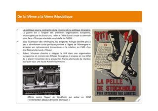 De	
  la	
  IVème	
  a	
  la	
  Vème	
  République	
  
•  La	
  poliLque	
  sous	
  la	
  contrainte	
  de	
  la	
  tyrannie	
  de	
  la	
  poliLque	
  étrangère:	
  
La	
   guerre	
   est	
   a	
   l’origine	
   des	
   premières	
   organisaLons	
   européens,	
  
encouragées	
  par	
  les	
  Etats-­‐Unis,	
  rallies	
  a	
  l’idée	
  d’une	
  Europe	
  occidentale	
  
unie,	
  face	
  a	
  l’Europe	
  orientale	
  sous	
  tutelle	
  de	
  l’URSS.	
  	
  
•  Sous	
  la	
  pression	
  des	
  Américains,	
  les	
  dirigeants	
  français	
  doivent	
  peu	
  a	
  
peu	
  a	
  abandonner	
  toute	
  poliLque	
  puniLve	
  a	
  l’égard	
  de	
  l’Allemagne	
  et	
  
accepter	
  son	
  redressement	
  économique	
  et	
  la	
  créaLon,	
  en	
  1949,	
  d’un	
  
état	
  fédéral	
  allemand	
  a	
  l’Ouest.	
  	
  
•  Robert	
   Schuman	
   cherche	
   a	
   intégrer	
   la	
   RFA	
   dans	
   une	
   organisaLon	
  
européenne	
  et,	
  ministre	
  des	
  Aﬀaires	
  Étrangères,	
  il	
  propose	
  en	
  mai	
  1950	
  
de	
  «	
  placer	
  l’ensemble	
  de	
  la	
  producLon	
  franco-­‐allemande	
  de	
  charbon	
  
et	
  d’acier	
  sous	
  une	
  haute	
  Autorité	
  commune.	
  	
  
Aﬃche	
   contre	
   l’appel	
   de	
   Stockholm	
   qui	
   prône	
   en	
   1950	
  
«	
  l’interdicTon	
  absolue	
  de	
  l’arme	
  atomique.	
  »	
  
 