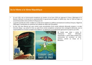 De	
  la	
  IVème	
  a	
  la	
  Vème	
  République	
  
•  En	
   avril	
   1951	
   nait	
   la	
   Communauté	
   européenne	
   du	
   charbon	
   et	
   de	
   l’acier	
   CECA	
   qui	
   regroupe	
   la	
   France,	
   l’Allemagne	
   et	
   le	
  
Benelux.	
  Refusant	
  le	
  principe	
  de	
  la	
  supranaLonalité,	
  le	
  gouvernement	
  anglais	
  n’y	
  adhère	
  pas,	
  mais	
  en	
  1954	
  est	
  signe	
  un	
  
accord	
  d’associaLon	
  entre	
  la	
  CECA	
  et	
  le	
  Royaume	
  Uni.	
  	
  
•  La	
  grande	
  querelle	
  de	
  la	
  CED:	
  Le	
  débat	
  sur	
  la	
  CED	
  met	
  en	
  évidence	
  la	
  méﬁance	
  persistante	
  de	
  nombreux	
  français	
  a	
  l’égard	
  de	
  
l’Allemagne,	
  manifestaLon	
  du	
  syndrome	
  de	
  la	
  défaite	
  de	
  1940	
  et	
  de	
  l’OccupaLon.	
  	
  
•  En	
   fait,	
   c’est	
   Jean	
   Monnet	
   qui,	
   pour	
   contrer	
   toute	
   reconsLtuLon	
   d’une	
   armée	
   naLonale	
   allemande,	
   propose	
   «	
   un	
   plan	
  
Schuman	
  élargi	
  »	
  qui	
  prévoit	
  la	
  mise	
  sur	
  pied	
  d’une	
  armée	
  européenne	
  comprenant	
  des	
  conLngents	
  allemands,	
  sous	
  la	
  
responsabilité	
  d’un	
  ministre	
  européen	
  de	
  la	
  Défense.	
  Les	
  Américains	
  et	
  les	
  Allemands	
  approuvent	
  le	
  projet	
  en	
  juin	
  1951.	
  
De	
   Gaulle,	
   pour	
   luWer	
   «	
   contre	
   la	
  
renaissance	
   d’une	
   Allemagne	
  
revancharde	
  »,	
  aurait	
  même	
  propose	
  aux	
  
communistes	
   de	
   consTtuer	
   un	
   front	
  
commun,	
   comme	
   au	
   temps	
   de	
   la	
  
Resistance.	
  
 