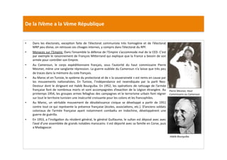 De	
  la	
  IVème	
  a	
  la	
  Vème	
  République	
  
•  Dans	
   les	
   électorats,	
   excepLon	
   faite	
   de	
   l’électorat	
   communiste	
   très	
   homogène	
   et	
   de	
   l’électorat	
  
MRP	
  peu	
  divise,	
  on	
  retrouve	
  ces	
  clivages	
  internes,	
  y	
  compris	
  dans	
  l’électorat	
  du	
  RPF.	
  	
  
•  Menaces	
  sur	
  l’Empire:	
  Dans	
  l’ensemble	
  la	
  défense	
  de	
  l’Empire	
  s’accommode	
  mal	
  de	
  la	
  CED.	
  C’est	
  
par	
  exemple	
  le	
  raisonnement	
  de	
  François	
  Mi]errand	
  qui	
  explique	
  que	
  la	
  France	
  a	
  besoin	
  de	
  son	
  
armée	
  pour	
  contrôler	
  son	
  Empire.	
  	
  
•  Au	
   Cameroun,	
   le	
   corps	
   expédiLonnaire	
   français,	
   sous	
   l’autorité	
   du	
   haut	
   commissaire	
   Pierre	
  
Mesmer,	
  mène	
  une	
  sanglante	
  répression.	
  La	
  guerre	
  oubliée	
  du	
  Cameroun	
  n’a	
  laisse	
  que	
  très	
  peu	
  
de	
  traces	
  dans	
  la	
  mémoire	
  du	
  cote	
  français.	
  	
  
•  Au	
  Maroc	
  et	
  en	
  Tunisie,	
  le	
  système	
  du	
  protectorat	
  et	
  de	
  «	
  la	
  souveraineté	
  »	
  est	
  remis	
  en	
  cause	
  par	
  
les	
   mouvements	
   naLonalistes.	
   En	
   Tunisie,	
   l’indépendance	
   est	
   revendiquée	
   par	
   la	
   parL	
   Neo-­‐
Destour	
  dont	
  le	
  dirigeant	
  est	
  Habib	
  Bourguiba.	
  En	
  1952,	
  les	
  opéraLons	
  de	
  raLssage	
  de	
  l’armée	
  
française	
  font	
  de	
  nombreux	
  morts	
  et	
  sont	
  accompagnées	
  d’exacLon	
  de	
  la	
  Légion	
  étrangère.	
  Au	
  
printemps	
  1954,	
  les	
  groupes	
  armes	
  fellaghas	
  des	
  campagnes	
  et	
  le	
  terrorisme	
  urbain	
  font	
  régner	
  
sur	
  tout	
  le	
  territoire	
  tunisien	
  une	
  insécurité	
  croissante	
  pour	
  les	
  colons	
  et	
  les	
  francophiles.	
  	
  
•  Au	
   Maroc,	
   un	
   véritable	
   mouvement	
   de	
   désobéissance	
   civique	
   se	
   développé	
   a	
   parLr	
   de	
   1951	
  
contre	
  tout	
  ce	
  qui	
  représente	
  la	
  présence	
  française	
  (écoles,	
  associaLons,	
  etc.).	
  D’anciens	
  soldats	
  
coloniaux	
   de	
   l’armée	
   française	
   ayant	
   notamment	
   comba]u	
   en	
   Indochine,	
   développèrent	
   une	
  
guerre	
  de	
  guérilla.	
  	
  
•  En	
  1953,	
  a	
  l’insLgaLon	
  du	
  résident	
  général,	
  le	
  général	
  Guillaume,	
  le	
  sultan	
  est	
  déposé	
  avec	
  avec	
  
l’aval	
  d’une	
  assemblée	
  de	
  grands	
  notables	
  marocains:	
  il	
  est	
  déporté	
  avec	
  sa	
  famille	
  en	
  Corse,	
  puis	
  
a	
  Madagascar.	
  	
  
Pierre	
  Mesmer,	
  Haut	
  
Commissaire	
  au	
  Cameroun.	
  
Habib	
  Bourguiba.	
  
 