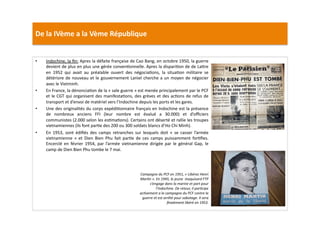 De	
  la	
  IVème	
  a	
  la	
  Vème	
  République	
  
•  Indochine,	
  la	
  ﬁn:	
  Apres	
  la	
  défaite	
  française	
  de	
  Cao	
  Bang,	
  en	
  octobre	
  1950,	
  la	
  guerre	
  
devient	
  de	
  plus	
  en	
  plus	
  une	
  gérée	
  convenLonnelle.	
  Apres	
  la	
  dispariLon	
  de	
  de	
  La]re	
  
en	
   1952	
   qui	
   avait	
   au	
   préalable	
   ouvert	
   des	
   négociaLons,	
   la	
   situaLon	
   militaire	
   se	
  
détériore	
  de	
  nouveau	
  et	
  le	
  gouvernement	
  Laniel	
  cherche	
  a	
  un	
  moyen	
  de	
  négocier	
  
avec	
  le	
  Vietminh.	
  	
  
•  En	
  France,	
  la	
  dénonciaLon	
  de	
  la	
  «	
  sale	
  guerre	
  »	
  est	
  menée	
  principalement	
  par	
  le	
  PCF	
  
et	
  le	
  CGT	
  qui	
  organisent	
  des	
  manifestaLons,	
  des	
  grèves	
  et	
  des	
  acLons	
  de	
  refus	
  de	
  
transport	
  et	
  d’envoi	
  de	
  matériel	
  vers	
  l’Indochine	
  depuis	
  les	
  ports	
  et	
  les	
  gares.	
  	
  
•  Une	
  des	
  originalités	
  du	
  corps	
  expédiLonnaire	
  français	
  en	
  Indochine	
  est	
  la	
  présence	
  
de	
   nombreux	
   anciens	
   FFI	
   (leur	
   nombre	
   est	
   évalué	
   a	
   30.000)	
   et	
   d’oﬃciers	
  
communistes	
  (2.000	
  selon	
  les	
  esLmaLons).	
  Certains	
  ont	
  déserté	
  et	
  rallie	
  les	
  troupes	
  
vietnamiennes	
  (ils	
  font	
  parLe	
  des	
  200	
  ou	
  300	
  soldats	
  blancs	
  d’Ho	
  Chi	
  Minh).	
  	
  
•  En	
   1953,	
   sont	
   édiﬁés	
   des	
   camps	
   retranches	
   sur	
   lesquels	
   doit	
   «	
   se	
   casser	
   l’armée	
  
vietnamienne	
   »	
   et	
   Dien	
   Bien	
   Phu	
   fait	
   parLe	
   de	
   ces	
   camps	
   puissamment	
   forLﬁes.	
  
Encerclé	
   en	
   février	
   1954,	
   par	
   l’armée	
   vietnamienne	
   dirigée	
   par	
   le	
   général	
   Gap,	
   le	
  
camp	
  de	
  Dien	
  Bien	
  Phu	
  tombe	
  le	
  7	
  mai.	
  	
  
Campagne	
  du	
  PCF	
  en	
  1951,	
  «	
  Libérez	
  Henri	
  
MarTn	
  ».	
  En	
  1945,	
  le	
  jeune	
  	
  maquisard	
  FTP	
  
s’engage	
  dans	
  la	
  marine	
  et	
  part	
  pour	
  
l’Indochine.	
  De	
  retour,	
  il	
  parTcipe	
  
acTvement	
  a	
  la	
  campagne	
  du	
  PCF	
  contre	
  la	
  
guerre	
  et	
  est	
  arrêté	
  pour	
  sabotage.	
  Il	
  sera	
  
ﬁnalement	
  libéré	
  en	
  1953.	
  	
  
 