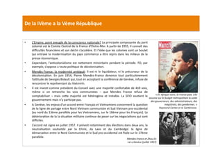 De	
  la	
  IVème	
  a	
  la	
  Vème	
  République	
  
•  L’Empire;	
  point	
  aveugle	
  de	
  la	
  conscience	
  naLonale?	
  La	
  principale	
  composante	
  du	
  parL	
  
colonial	
  est	
  le	
  Comite	
  Central	
  de	
  la	
  France	
  d’Outre-­‐Mer.	
  A	
  parLr	
  de	
  1955,	
  il	
  connaît	
  des	
  
diﬃcultés	
  ﬁnancières	
  et	
  son	
  déclin	
  s’accélère.	
  Et	
  l’idée	
  que	
  les	
  colonies	
  sont	
  un	
  boulet	
  
qui	
  entrave	
  la	
  modernisaLon	
  du	
  pays	
  commence	
  a	
  être	
  repris	
  dans	
  les	
  milieux	
  de	
  la	
  
presse	
  économique.	
  	
  
•  Cependant,	
  l’anLcolonialisme	
  est	
  ne]ement	
  minoritaire	
  pendant	
  la	
  période.	
  FO,	
  par	
  
exemple,	
  s’oppose	
  a	
  toute	
  poliLque	
  de	
  décolonisaLon.	
  	
  
•  Mendès-­‐France:	
  la	
  modernité	
  ambiguë:	
  Il	
  est	
  ni	
  le	
  liquidateur,	
  ni	
  le	
  précurseur	
  de	
  la	
  
décolonisaLon.	
   En	
   juin	
   1954,	
   Pierre	
   Mendès-­‐France	
   denonce	
   tout	
   parLculièrement	
  
l’aptude	
  de	
  Georges	
  Bidault	
  qui,	
  tout	
  en	
  acceptant	
  la	
  conférence	
  de	
  Genève,	
  refuse	
  de	
  
rencontrer	
  le	
  représentant	
  du	
  Vietminh.	
  	
  
•  Il	
  est	
  invesL	
  comme	
  président	
  du	
  Conseil	
  avec	
  une	
  majorité	
  confortable	
  de	
  419	
  voix,	
  
même	
   si	
   on	
   retranche	
   les	
   voix	
   communistes	
   –	
   que	
   Mendes	
   France	
   refuse	
   de	
  
comptabiliser	
   –	
   mais	
   ce]e	
   majorité	
   est	
   hétérogène	
   et	
   instable.	
   La	
   SFIO	
   souLent	
   le	
  
gouvernement	
  mais	
  n’y	
  parLcipe	
  pas.	
  	
  
•  A	
  Genève,	
  les	
  enjeux	
  d’un	
  accord	
  entre	
  Français	
  et	
  Vietnamiens	
  concernent	
  la	
  quesLon	
  
de	
  la	
  ligne	
  de	
  partage	
  entre	
  Nord	
  Vietnam	
  communiste	
  et	
  Sud	
  Vietnam	
  pro-­‐occidental	
  
(au	
  nord	
  du	
  13ème	
  parallèle	
  pour	
  les	
  Vietnamiens,	
  sur	
  le	
  18ème	
  pour	
  les	
  Français).	
  La	
  
détérioraLon	
  de	
  la	
  la	
  situaLon	
  militaire	
  conLnue	
  de	
  peser	
  sur	
  les	
  négociaLons	
  qui	
  sont	
  
diﬃciles.	
  	
  
•  L’accord	
  est	
  signe	
  en	
  juillet	
  1957.	
  Il	
  prévoit	
  notamment	
  des	
  élecLons	
  dans	
  deux	
  ans,	
  la	
  
neutralisaLon	
   souhaitée	
   par	
   la	
   Chine,	
   du	
   Laos	
   et	
   du	
   Cambodge:	
   la	
   ligne	
   de	
  
démarcaLon	
  entre	
  le	
  Nord	
  Communiste	
  et	
  le	
  Sud	
  pro-­‐occidental	
  est	
  ﬁxée	
  sur	
  le	
  17ème	
  
parallèle.	
  	
  
«	
  En	
  Afrique	
  noire,	
  la	
  France	
  paie.	
  Elle	
  
assume	
  sur	
  le	
  budget	
  métropolitain	
  la	
  solde	
  
des	
  gouverneurs,	
  des	
  administrateurs,	
  des	
  
magistrats,	
  des	
  gendarmes.	
  »	
  	
  
Raymond	
  CarTer	
  et	
  le	
  CarTérisme.	
  
Mendes-­‐France	
  et	
  Zhou	
  En	
  
Lai	
  a	
  Genève	
  (juillet	
  1957)	
  
 