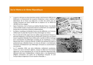 De	
  la	
  IVème	
  a	
  la	
  Vème	
  République	
  
•  La	
  guerre	
  a	
  été	
  dans	
  ses	
  deux	
  dernières	
  années	
  a	
  été	
  ﬁnancée	
  a	
  80%	
  par	
  les	
  
Américains.	
   Le	
   ﬁnancement	
   de	
   la	
   guerre	
   d’Indochine	
   a	
   donc	
   renforce	
   la	
  
dépendance	
   de	
   la	
   France	
   aux	
   Etats-­‐Unis.	
   Le	
   bilan	
   des	
   pertes	
   pour	
   les	
  
troupes	
   françaises	
   est	
   lourd:	
   92.000	
   tues	
   ou	
   disparus	
   sur	
   un	
   eﬀecLf	
   de	
  
180.000	
  hommes	
  engages.	
  
•  Apres	
  l’Indochine,	
  c’est	
  la	
  Tunisie	
  qui	
  mobilise	
  Mendès-­‐France.	
  Il	
  est	
  décidé	
  
a	
  faire	
  accéder	
  le	
  pays	
  a	
  l’autonomie	
  interne	
  en	
  préservant	
  une	
  coopéraLon	
  
étroite	
  dans	
  les	
  domaines	
  militaires	
  et	
  diplomaLques.	
  	
  
•  Au	
  Maroc,	
  la	
  poliLque	
  de	
  Mendès-­‐France	
  est	
  très	
  diﬀérente,	
  car	
  il	
  est	
  plus	
  
méﬁant	
  avec	
  le	
  sultan	
  Ben	
  Youssef	
  et	
  refuse	
  d’envisager	
  son	
  retour.	
  	
  
•  Pour	
  le	
  traite	
  de	
  la	
  CED,	
  signe	
  mais	
  non	
  raLﬁe,	
  le	
  gouvernement	
  français	
  ne	
  
peut	
  plus	
  tergiverser.	
  La	
  tension	
  avec	
  les	
  Américains	
  monte	
  d’un	
  cran	
  quand	
  
ceux-­‐ci	
  suspectent	
  Mendès-­‐France	
  d’être	
  prêt	
  a	
  sacriﬁer	
  la	
  CED	
  en	
  échange	
  
de	
   la	
   neutralisaLon	
   de	
   l’Allemagne	
   acceptée	
   par	
   les	
   SoviéLques,	
   ce	
   qu’il	
  
dément	
  avec	
  force.	
  La	
  CED	
  est	
  enterrée.	
  Le	
  MRP	
  et	
  les	
  parLsans	
  du	
  traite	
  ne	
  
pardonnent	
  pas	
  a	
  Mendès-­‐France	
  «	
  le	
  crime	
  du	
  30	
  aout	
  ».	
  Les	
  Américains	
  
annoncent	
  immédiatement	
  que	
  l’Allemagne	
  retrouvera	
  sa	
  souveraineté	
  et	
  
sera	
  réarmée.	
  	
  
•  Le	
   1er	
   novembre	
   1954,	
   une	
   série	
   d’a]entats,	
   visiblement	
   coordonnes,	
  
commis	
   sur	
   tout	
   le	
   territoire	
   algérien,	
   marque	
   le	
   début	
   de	
   l’insurrecLon	
  
algérienne.	
  Ils	
  sont	
  revendiques	
  par	
  un	
  Front	
  de	
  LibéraLon	
  NaLonale	
  (FLN),	
  
déclarant	
  lu]er	
  pour	
  l’indépendance.	
  Il	
  déclare	
  alors:	
  «	
  Les	
  départements	
  
d’Algérie	
   connaissent	
   une	
   parLe	
   de	
   la	
   République	
   Française.	
   Ils	
   sont	
  
Français	
  depuis	
  longtemps	
  et	
  d’une	
  manière	
  irrévocable.	
  »	
  	
  
 