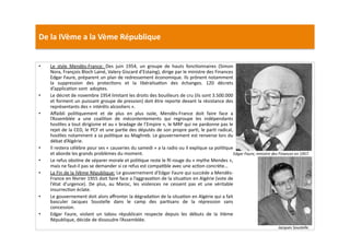De	
  la	
  IVème	
  a	
  la	
  Vème	
  République	
  
•  Le	
   style	
   Mendès-­‐France:	
   Des	
   juin	
   1954,	
   un	
   groupe	
   de	
   hauts	
   foncLonnaires	
   (Simon	
  
Nora,	
  François	
  Bloch	
  Lainé,	
  Valery	
  Giscard	
  d’Estaing),	
  dirige	
  par	
  le	
  ministre	
  des	
  Finances	
  	
  
Edgar	
  Faure,	
  préparent	
  un	
  plan	
  de	
  redressement	
  économique.	
  Ils	
  prônent	
  notamment	
  
la	
   suppression	
   des	
   protecLons	
   et	
   la	
   libéralisaLon	
   des	
   échanges.	
   120	
   décrets	
  
d’applicaLon	
  sont	
  	
  adoptes.	
  	
  
•  Le	
  décret	
  de	
  novembre	
  1954	
  limitant	
  les	
  droits	
  des	
  bouilleurs	
  de	
  cru	
  (ils	
  sont	
  3.500.000	
  
et	
  forment	
  un	
  puissant	
  groupe	
  de	
  pression)	
  doit	
  être	
  reporte	
  devant	
  la	
  résistance	
  des	
  
représentants	
  des	
  «	
  intérêts	
  alcooliers	
  ».	
  	
  
•  Aﬀaibli	
   poliLquement	
   et	
   de	
   plus	
   en	
   plus	
   isole,	
   Mendès-­‐France	
   doit	
   faire	
   face	
   a	
  
l’Assemblée	
   a	
   une	
   coaliLon	
   de	
   mécontentements	
   qui	
   regroupe	
   les	
   indépendants	
  
hosLles	
  a	
  tout	
  dirigisme	
  et	
  au	
  «	
  bradage	
  de	
  l’Empire	
  »,	
  le	
  MRP	
  qui	
  ne	
  pardonne	
  pas	
  le	
  
rejet	
  de	
  la	
  CED,	
  le	
  PCF	
  et	
  une	
  parLe	
  des	
  députés	
  de	
  son	
  propre	
  parL,	
  le	
  parL	
  radical,	
  
hosLles	
  notamment	
  a	
  sa	
  poliLque	
  au	
  Maghreb.	
  Le	
  gouvernement	
  est	
  renverse	
  lors	
  du	
  
débat	
  d’Algérie.	
  	
  
•  Il	
  restera	
  célèbre	
  pour	
  ses	
  «	
  causeries	
  du	
  samedi	
  »	
  a	
  la	
  radio	
  ou	
  il	
  explique	
  sa	
  poliLque	
  
et	
  aborde	
  les	
  grands	
  problèmes	
  du	
  moment.	
  	
  
•  Le	
  refus	
  obsLne	
  de	
  séparer	
  morale	
  et	
  poliLque	
  reste	
  le	
  ﬁl	
  rouge	
  du	
  «	
  mythe	
  Mendes	
  »,	
  
mais	
  ne	
  faut-­‐il	
  pas	
  se	
  demander	
  si	
  ce	
  refus	
  est	
  compaLble	
  avec	
  une	
  acLon	
  concrète…	
  
•  La	
  Fin	
  de	
  la	
  IVème	
  République:	
  Le	
  gouvernement	
  d’Edgar	
  Faure	
  qui	
  succède	
  a	
  Mendès-­‐
France	
  en	
  février	
  1955	
  doit	
  faire	
  face	
  a	
  l’aggravaLon	
  de	
  la	
  situaLon	
  en	
  Algérie	
  (vote	
  de	
  
l’état	
   d’urgence).	
   De	
   plus,	
   au	
   Maroc,	
   les	
   violences	
   ne	
   cessent	
   pas	
   et	
   une	
   véritable	
  
insurrecLon	
  éclate.	
  	
  
•  Le	
  gouvernement	
  doit	
  alors	
  aﬀronter	
  la	
  dégradaLon	
  de	
  la	
  situaLon	
  en	
  Algérie	
  qui	
  a	
  fait	
  
basculer	
   Jacques	
   Soustelle	
   dans	
   le	
   camp	
   des	
   parLsans	
   de	
   la	
   répression	
   sans	
  
concession.	
  	
  
•  Edgar	
   Faure,	
   violant	
   un	
   tabou	
   républicain	
   respecte	
   depuis	
   les	
   débuts	
   de	
   la	
   IIIème	
  
République,	
  décide	
  de	
  dissoudre	
  l’Assemblée.	
  
Edgar	
  Faure,	
  ministre	
  des	
  Finances	
  en	
  1957.	
  
Jacques	
  Soustelle.	
  
 