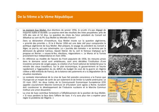 De	
  la	
  IVème	
  a	
  la	
  Vème	
  République	
  
•  Le	
  moment	
  Guy	
  Mollet:	
  Aux	
  élecLons	
  de	
  janvier	
  1956,	
  le	
  scruLn	
  n’a	
  pas	
  dégagé	
  de	
  
majorité	
  stable	
  et	
  durable.	
  La	
  surprise	
  vient	
  des	
  résultats	
  des	
  listes	
  poujadistes:	
  près	
  de	
  
12%	
   des	
   voix	
   et	
   52	
   élus.	
   La	
   quesLon	
   du	
   choix	
   du	
   futur	
   président	
   du	
   Conseil	
   est	
  
déba]ue	
  au	
  sein	
  du	
  PS:	
  Guy	
  Mollet	
  ou	
  Mendès-­‐France?	
  	
  
•  Dans	
   sa	
   déclaraLon	
   d’invesLture,	
   Guy	
   Mollet	
   insiste	
   sur	
   la	
   quesLon	
   algérienne,	
  
«	
  priorité	
  des	
  priorités	
  ».	
  Et	
  le	
  6	
  février	
  1956	
  est	
  une	
  date	
  clef	
  pour	
  comprendre	
  la	
  
poliLque	
  algérienne	
  de	
  Guy	
  Mollet.	
  Mal	
  prépare,	
  le	
  voyage	
  du	
  président	
  du	
  Conseil	
  a	
  
Alger,	
  ce	
  jour-­‐la,	
  est	
  une	
  catastrophe.	
  La	
  «	
  journée	
  des	
  tomates	
  »	
  se	
  termine	
  par	
  la	
  
démission	
   du	
   général	
   Catroux,	
   réputé	
   libéral.	
   De	
   la,	
   sort	
   le	
   fameux	
   triptyque	
   qu’il	
  
propose	
  en	
  février:	
  «	
  cessez-­‐le-­‐feu,	
  élecLons,	
  négociaLons	
  ».	
  Le	
  Maroc	
  et	
  la	
  Tunisie	
  
proclament	
  leur	
  indépendance	
  en	
  mars	
  1956.	
  
•  En	
   référence	
   au	
   modèle	
   de	
   l’œuvre	
   du	
   Front	
   populaire	
   de	
   1936,	
   les	
   mesures	
   prises	
  
dans	
   le	
   domaine	
   social	
   sont	
   ambiLeuses;	
   sont	
   ainsi	
   décidées	
   l’insLtuLon	
   d’une	
  
troisième	
  semaine	
  de	
  congés	
  payes,	
  la	
  créaLon	
  d’un	
  Fond	
  naLonal	
  de	
  Solidarité	
  pour	
  la	
  
retraite	
   des	
   vieux	
   travailleurs.	
   Sur	
   le	
   plan	
   économique,	
   le	
   gouvernement	
   se	
   heurte	
  
rapidement	
   a	
   l’aggravaLon	
   du	
   du	
   déﬁcit	
   du	
   budget	
   (le	
   cout	
   de	
   la	
   guerre	
   en	
   Algérie	
  
s’élève	
  a	
  400	
  milliards	
  de	
  francs),	
  de	
  la	
  balance	
  des	
  paiements	
  et	
  a	
  la	
  dégradaLon	
  de	
  la	
  
situaLon	
  monétaire.	
  
•  Le	
  contexte	
  internaLonal	
  de	
  la	
  crise	
  de	
  Suez	
  fait	
  prendre	
  conscience	
  a	
  la	
  France	
  que	
  
l’Europe	
  est	
  un	
  moyen	
  de	
  sorLr	
  de	
  son	
  isolement	
  et	
  de	
  limiter	
  la	
  tutelle	
  américaine.	
  Le	
  
23	
   mars	
   1957,	
   les	
   deux	
   traites	
   de	
   la	
   Communauté	
   Economique	
   Européenne	
   (CEE	
  
appelée	
   couramment	
   Marche	
   Commun)	
   et	
   d’Euratom	
   sont	
   signes	
   a	
   Rome.	
   Euratom	
  
doit	
   coordonner	
   le	
   développement	
   de	
   l’industrie	
   nucléaire	
   et	
   le	
   Marche	
   Commun	
  
insLtue	
  une	
  union	
  douanière.	
  	
  
•  La	
  crise	
  de	
  Suez	
  contribue	
  fortement	
  a	
  l’aﬀaiblissement	
  de	
  la	
  posiLon	
  de	
  Guy	
  Mollet.	
  	
  
«	
  Si	
  nous	
  perdons	
  la	
  face	
  dans	
  l’aﬀaire	
  de	
  Suez.	
  Il	
  n’y	
  aura	
  plus	
  rien	
  a	
  espérer	
  pour	
  
régler	
  le	
  problème	
  de	
  l’Algérie.	
  »	
  
 