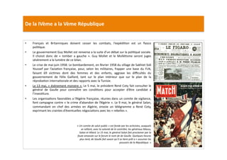 De	
  la	
  IVème	
  a	
  la	
  Vème	
  République	
  
•  Français	
   et	
   Britanniques	
   doivent	
   cesser	
   les	
   combats,	
   l’expédiLon	
   est	
   un	
   ﬁasco	
  
poliLque.	
  	
  
•  Le	
  gouvernement	
  Guy	
  Mollet	
  est	
  renverse	
  a	
  la	
  suite	
  d’un	
  débat	
  sur	
  la	
  poliLqué	
  sociale.	
  
Il	
   choisit	
   donc	
   de	
   «	
   tomber	
   a	
   gauche	
   ».	
   Guy	
   Mollet	
   et	
   le	
   MolléLsme	
   seront	
   juges	
  
sévèrement	
  a	
  la	
  lumière	
  de	
  ce	
  bilan.	
  	
  
•  Le	
  crise	
  de	
  mai-­‐juin	
  1958:	
  Le	
  bombardement,	
  en	
  février	
  1958	
  du	
  village	
  de	
  Sakhiet	
  Sidi	
  
Youssef	
   par	
   l’aviaLon	
   française,	
   pour,	
   selon	
   les	
   militaires,	
   frapper	
   une	
   base	
   du	
   FLN,	
  
faisant	
   69	
   vicLmes	
   dont	
   des	
   femmes	
   et	
   des	
   enfants,	
   aggrave	
   les	
   diﬃcultés	
   du	
  
gouvernement	
   de	
   Félix	
   Gaillard,	
   tant	
   sur	
   le	
   plan	
   intérieur	
   que	
   sur	
   le	
   plan	
   de	
   la	
  
réprobaLon	
  internaLonale	
  et	
  des	
  rapports	
  avec	
  la	
  Tunisie.	
  
•  Le	
  13	
  mai,	
  «	
  évènement	
  monstre	
  »:	
  Le	
  5	
  mai,	
  le	
  président	
  René	
  Coty	
  fait	
  consulter	
  le	
  
général	
   de	
   Gaulle	
   pour	
   connaître	
   ses	
   condiLons	
   pour	
   accepter	
   d’être	
   candidat	
   a	
  
l’invesLture.	
  	
  
•  Les	
  organisaLons	
  favorables	
  a	
  l’Algérie	
  française,	
  réunies	
  dans	
  un	
  comite	
  de	
  vigilance,	
  
font	
  campagne	
  contre	
  «	
  le	
  crime	
  d’abandon	
  de	
  l’Algérie	
  ».	
  Le	
  9	
  mai,	
  le	
  général	
  Salan,	
  
commandant	
   en	
   chef	
   des	
   armées	
   en	
   Algérie,	
   envoie	
   un	
   télégramme	
   a	
   René	
   Coty,	
  
exprimant	
  les	
  craintes	
  d’éventuelles	
  négociaLons	
  avec	
  les	
  «	
  rebelles	
  ».	
  	
  
«	
  Un	
  comite	
  de	
  salut	
  public	
  »	
  est	
  fonde	
  par	
  les	
  acTvistes,	
  auxquels	
  
se	
  rallient,	
  avec	
  la	
  volonté	
  de	
  le	
  contrôler,	
  les	
  généraux	
  Massu,	
  
Salan	
  et	
  Allard.	
  Le	
  15	
  mai,	
  le	
  général	
  Salan	
  fait	
  proclamer	
  par	
  la	
  
foule	
  amassée	
  sur	
  le	
  forum	
  le	
  nom	
  de	
  de	
  Gaulle.	
  Quelques	
  heures	
  
plus	
  tard,	
  de	
  Gaulle	
  fait	
  savoir	
  qu’il	
  se	
  Tent	
  prêt	
  a	
  «	
  assumer	
  les	
  
pouvoirs	
  de	
  la	
  République.	
  »	
  	
  
 