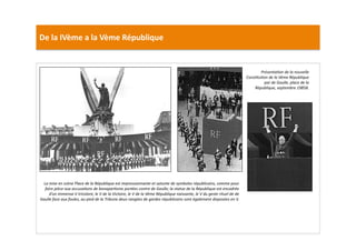 De	
  la	
  IVème	
  a	
  la	
  Vème	
  République	
  
PrésentaTon	
  de	
  la	
  nouvelle	
  
ConsTtuTon	
  de	
  la	
  Vème	
  République	
  
par	
  de	
  Gaulle,	
  place	
  de	
  la	
  	
  
République,	
  septembre	
  19858.	
  
La	
  mise	
  en	
  scène	
  Place	
  de	
  la	
  République	
  est	
  impressionnante	
  et	
  saturée	
  de	
  symboles	
  républicains,	
  comme	
  pour	
  
faire	
  pièce	
  aux	
  accusaTons	
  de	
  bonaparTsme	
  portées	
  contre	
  de	
  Gaulle;	
  la	
  statue	
  de	
  la	
  République	
  est	
  encadrée	
  
d’un	
  immense	
  V	
  tricolore,	
  le	
  V	
  de	
  la	
  Victoire,	
  le	
  V	
  de	
  la	
  Vème	
  République	
  naissante,	
  le	
  V	
  du	
  geste	
  rituel	
  de	
  de	
  
Gaulle	
  face	
  aux	
  foules,	
  au	
  pied	
  de	
  la	
  Tribune	
  deux	
  rangées	
  de	
  gardes	
  républicains	
  sont	
  également	
  disposées	
  en	
  V.	
  	
  
 