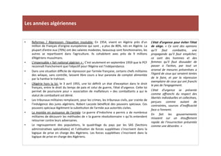 Les	
  années	
  algériennes	
  
L’état	
  d’urgence	
  pour	
  éviter	
  l’état	
  
de	
   siège.	
   «	
   Ce	
   sont	
   des	
   opinions	
  
qu’il	
   faut	
   combaWre,	
   une	
  
propagande	
   qu’il	
   faut	
   empêcher;	
  
ce	
   sont	
   des	
   hommes	
   et	
   des	
  
femmes	
   qu’il	
   faut	
   dissuader	
   de	
  
passer	
   a	
   l’acTon,	
   par	
   tout	
   un	
  
arsenal	
   de	
   mesures	
   prévenTves	
   a	
  
l’égard	
  de	
  ceux	
  qui	
  seraient	
  tentes	
  
de	
   le	
   faire,	
   et	
   par	
   la	
   répression	
  
exemplaire	
  de	
  ceux	
  qui	
  ont	
  franchi	
  
le	
  pas	
  de	
  l’engagement.	
  	
  
L’état	
   d’urgence	
   se	
   présente	
  
comme	
   aﬀranchi	
   du	
   respect	
   des	
  
libertés	
  individuelles	
  et	
  collecTves,	
  
perçues	
   comme	
   autant	
   de	
  
contraintes,	
   sources	
   d’ineﬃcacité	
  
face	
  a	
  l’ennemi.	
  	
  
En	
   fait	
   les	
   gouvernements	
  
misaient	
   sur	
   un	
   étouﬀement	
  
rapide	
   de	
   l’insurrecTon	
   présentée	
  
comme	
  une	
  désordre.	
  »	
  
•  Reformes	
   /	
   Répression:	
   l’équaLon	
   insoluble:	
   En	
   1954,	
   vivent	
   en	
   Algérie	
   près	
   d’un	
  
million	
  de	
  Français	
  d’origine	
  européenne	
  qui	
  sont	
  ,	
  a	
  plus	
  de	
  80%,	
  nés	
  en	
  Algérie.	
  La	
  
plupart	
  d’entre	
  eux	
  (70%)	
  ont	
  des	
  salaires	
  modestes,	
  beaucoup	
  sont	
  foncLonnaires,	
  les	
  
autres	
   se	
   reparLssent	
   dans	
   l’agriculture.	
   Ils	
   cohabitent	
   avec	
   près	
   de	
   9	
   millions	
  
d’Algériens	
  musulmans.	
  	
  
•  L’impensable	
  «	
  fait	
  naLonal	
  algérien	
  »	
  :	
  C’est	
  seulement	
  en	
  septembre	
  1959	
  que	
  le	
  PCF	
  
reconnaît	
  franchement	
  que	
  l’objecLf	
  pour	
  l’Algérie	
  est	
  l’indépendance.	
  	
  
•  Dans	
  une	
  situaLon	
  diﬃcile	
  de	
  répression	
  par	
  l’armée	
  française,	
  certains	
  chefs	
  militaires	
  
des	
  wilayas,	
  sans	
  contrôle,	
  laissent	
  libre	
  cours	
  a	
  leur	
  paranoïa	
  de	
  complot	
  alimentée	
  
par	
  la	
  hanLse	
  le	
  trahison.	
  	
  
•  L’Algérie	
   hors	
   la	
   loi:	
   le	
   3	
   avril	
   1955,	
   une	
   loi	
   déﬁnît	
   un	
   état	
   d’excepLon	
   dans	
   le	
   droit	
  
français,	
  entre	
  le	
  droit	
  du	
  temps	
  de	
  paix	
  et	
  celui	
  de	
  guerre,	
  l’état	
  d’urgence.	
  Ce]e	
  loi	
  
permet	
   de	
   poursuivre	
   pour	
   «	
   associaLon	
   de	
   malfaiteurs	
   »	
   des	
   comba]ants	
   a	
   qui	
   le	
  
statut	
  de	
  comba]ant	
  est	
  dénié.	
  	
  
•  Les	
  tribunaux	
  militaires	
  remplacent,	
  pour	
  les	
  crimes,	
  les	
  tribunaux	
  civils,	
  par	
  crainte	
  de	
  
l’indulgence	
  des	
  jures	
  algériens.	
  Robert	
  Lacoste	
  bénéﬁcié	
  des	
  pouvoirs	
  spéciaux.	
  Ces	
  
pouvoirs	
  spéciaux	
  légiLment	
  la	
  subsLtuLon	
  de	
  l’armée	
  aux	
  autorités	
  civiles.	
  	
  
•  La	
  montée	
  en	
  puissance	
  de	
  l’armée:	
  La	
  guerre	
  d’Indochine	
  a	
  permis	
  a	
  de	
  nombreux	
  
militaires	
  de	
  découvrir	
  les	
  méthodes	
  de	
  «	
  la	
  guerre	
  révoluLonnaire	
  »	
  qu’ils	
  entendent	
  
retourner	
  contre	
  leurs	
  adversaires.	
  	
  
•  Le	
   regroupement	
   des	
   populaLons,	
   le	
   quadrillage	
   du	
   pays	
   par	
   les	
   SAS	
   (SecLons	
  
administraLves	
   spécialisées)	
   et	
   l’uLlisaLon	
   de	
   forces	
   suppléLves	
   s’inscrivent	
   dans	
   la	
  
logique	
   de	
   prise	
   en	
   charge	
   des	
   Algériens.	
   Les	
   forces	
   suppléLves	
   s’inscrivent	
   dans	
   la	
  
logique	
  de	
  prise	
  en	
  charge	
  des	
  Algériens.	
  	
  
 