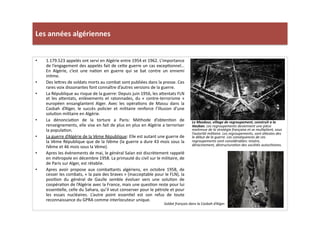 Les	
  années	
  algériennes	
  
Le	
  Mezdour,	
  village	
  de	
  regroupement,	
  construit	
  a	
  la	
  
Vauban.	
  Les	
  regroupements	
  deviennent	
  une	
  pièce	
  
maitresse	
  de	
  la	
  stratégie	
  française	
  et	
  se	
  mulTplient,	
  sous	
  
l’autorité	
  militaire.	
  Les	
  regroupements,	
  sont	
  aWestes	
  des	
  
le	
  début	
  de	
  la	
  guerre.	
  Les	
  conséquences	
  de	
  ces	
  
regroupements	
  sont	
  considérables:	
  misère,	
  
déracinement,	
  déstructuraTon	
  des	
  sociétés	
  autochtones.	
  	
  	
  
•  1.179.523	
  appelés	
  ont	
  servi	
  en	
  Algérie	
  entre	
  1954	
  et	
  1962.	
  L’importance	
  
de	
  l’engagement	
  des	
  appelés	
  fait	
  de	
  ce]e	
  guerre	
  un	
  cas	
  excepLonnel…	
  
En	
   Algérie,	
   c’est	
   une	
   naLon	
   en	
   guerre	
   qui	
   se	
   bat	
   contre	
   un	
   ennemi	
  
inLme.	
  	
  
•  Des	
  le]res	
  de	
  soldats	
  morts	
  au	
  combat	
  sont	
  publiées	
  dans	
  la	
  presse.	
  Ces	
  
rares	
  voix	
  dissonantes	
  font	
  connaître	
  d’autres	
  versions	
  de	
  la	
  guerre.	
  	
  
•  La	
  République	
  au	
  risque	
  de	
  la	
  guerre:	
  Depuis	
  juin	
  1956,	
  les	
  a]entats	
  FLN	
  
et	
  les	
  a]entats,	
  enlèvements	
  et	
  ratonnades,	
  du	
  «	
  contre-­‐terrorisme	
  »	
  
européen	
   ensanglantent	
   Alger.	
   Avec	
   les	
   opéraLons	
   de	
   Massu	
   dans	
   la	
  
Casbah	
   d’Alger,	
   le	
   succès	
   policier	
   et	
   militaire	
   renforce	
   l’illusion	
   d’une	
  
soluLon	
  militaire	
  en	
  Algérie.	
  	
  
•  La	
   dénonciaLon	
   de	
   la	
   torture	
   a	
   Paris:	
   Méthode	
   d’obtenLon	
   de	
  
renseignements,	
  elle	
  vise	
  en	
  fait	
  de	
  plus	
  en	
  plus	
  en	
  Algérie	
  a	
  terroriser	
  
la	
  populaLon.	
  	
  
•  La	
  guerre	
  d’Algérie	
  de	
  la	
  Vème	
  République:	
  Elle	
  est	
  autant	
  une	
  guerre	
  de	
  
la	
  Vème	
  République	
  que	
  de	
  la	
  IVème	
  (la	
  guerre	
  a	
  dure	
  43	
  mois	
  sous	
  la	
  
IVème	
  et	
  46	
  mois	
  sous	
  la	
  Vème).	
  
•  Apres	
  les	
  évènements	
  de	
  mai,	
  le	
  général	
  Salan	
  est	
  discrètement	
  rappelé	
  
en	
  métropole	
  en	
  décembre	
  1958.	
  La	
  primauté	
  du	
  civil	
  sur	
  le	
  militaire,	
  de	
  
de	
  Paris	
  sur	
  Alger,	
  est	
  rétablie.	
  	
  
•  Apres	
   avoir	
   propose	
   aux	
   comba]ants	
   algériens,	
   en	
   octobre	
   1958,	
   de	
  
cesser	
  les	
  combats,	
  «	
  la	
  paix	
  des	
  braves	
  »	
  (inacceptable	
  pour	
  le	
  FLN),	
  la	
  
posiLon	
   du	
   général	
   de	
   Gaulle	
   semble	
   évoluer	
   vers	
   une	
   soluLon	
   de	
  
coopéraLon	
  de	
  l’Algérie	
  avec	
  la	
  France,	
  mais	
  une	
  quesLon	
  reste	
  pour	
  lui	
  
essenLelle,	
  celle	
  du	
  Sahara,	
  qu’il	
  veut	
  conserver	
  pour	
  le	
  pétrole	
  et	
  pour	
  
les	
   essais	
   nucléaires.	
   L’autre	
   point	
   essenLel	
   est	
   son	
   refus	
   de	
   toute	
  
reconnaissance	
  du	
  GPRA	
  comme	
  interlocuteur	
  unique.	
  	
  
Soldat	
  français	
  dans	
  la	
  Casbah	
  d’Alger.	
  
 