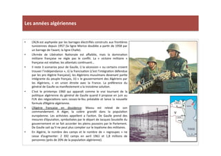 Les	
  années	
  algériennes	
  
•  L’ALN	
  est	
  asphyxiée	
  par	
  les	
  barrages	
  électriﬁés	
  construits	
  aux	
  fronLères	
  
tunisiennes	
  depuis	
  1957	
  (la	
  ligne	
  Morice	
  doublée	
  a	
  parLr	
  de	
  1958	
  par	
  
un	
  barrage	
  de	
  l’avant,	
  la	
  ligne	
  Challe).	
  	
  
•  L’Armée	
   de	
   LibéraLon	
   NaLonale	
   est	
   aﬀaiblie,	
   mais	
   la	
   dominaLon	
  
militaire	
   française	
   ne	
   règle	
   pas	
   le	
   conﬂit.	
   La	
   «	
   victoire	
   militaire	
   »	
  
française	
  est	
  relaLve;	
  les	
  a]entats	
  conLnuent…	
  	
  
•  Il	
  reste	
  3	
  scenarios	
  pour	
  de	
  Gaulle,	
  i)	
  la	
  sécession	
  «	
  ou	
  certains	
  croient	
  
trouver	
  l’indépendance	
  »,	
  ii)	
  la	
  francisaLon	
  (c’est	
  l’intégraLon	
  défendue	
  
par	
  les	
  pro	
  Algérie	
  française),	
  les	
  Algériens	
  musulmans	
  devenant	
  parLe	
  
intégrante	
  du	
  peuple	
  français,	
  iii)	
  «	
  le	
  gouvernement	
  des	
  Algériens	
  par	
  
les	
   Algériens,	
   «	
   en	
   union	
   étroite	
   avec	
   la	
   France.	
   La	
   préférence	
   du	
  
général	
  de	
  Gaulle	
  va	
  manifestement	
  a	
  la	
  troisième	
  soluLon.	
  	
  
•  C’est	
   le	
   printemps	
   1960	
   qui	
   apparaît	
   comme	
   le	
   vrai	
   tournant	
   de	
   la	
  
poliLque	
  algérienne	
  du	
  général	
  de	
  Gaulle	
  quand	
  il	
  propose	
  en	
  juin	
  au	
  
FLN	
  des	
  négociaLons	
  sans	
  cessez-­‐le-­‐feu	
  préalable	
  et	
  lance	
  la	
  nouvelle	
  
formule	
  d’Algérie	
  algérienne.	
  
•  L’Algérie	
   française	
   en	
   dissidence:	
   Massu	
   est	
   relevé	
   de	
   son	
  
commandement.	
   A	
   Alger,	
   la	
   colère	
   grandit	
   dans	
   la	
   populaLon	
  
européenne.	
   Les	
   acLvistes	
   appellent	
   a	
   l’acLon.	
   De	
   Gaulle	
   prend	
   des	
  
mesures	
  d’épuraLon,	
  symbolisées	
  par	
  le	
  départ	
  de	
  Jacques	
  Soustelle	
  du	
  
gouvernement	
  et	
  se	
  fait	
  accorder	
  les	
  pleins	
  pouvoirs	
  par	
  le	
  Parlement.	
  
De	
  Gaulle	
  sait	
  qu’il	
  ne	
  peut	
  plus	
  compter	
  sur	
  le	
  loyalisme	
  des	
  militaires.	
  
•  En	
   Algérie,	
   le	
   nombre	
   des	
   camps	
   et	
   le	
   nombre	
   de	
   «	
   regroupes	
   »	
   ne	
  
cesse	
   d’augmenter:	
   2	
   392	
   camps	
   en	
   avril	
   1961	
   et	
   1,8	
   millions	
   de	
  
personnes	
  (près	
  de	
  20%	
  de	
  la	
  populaLon	
  algérienne).	
  	
  
 