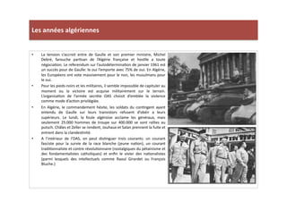 Les	
  années	
  algériennes	
  
•  La	
   tension	
   s’accroit	
   entre	
   de	
   Gaulle	
   et	
   son	
   premier	
   ministre,	
   Michel	
  
Debré,	
   farouche	
   parLsan	
   de	
   l’Algérie	
   française	
   et	
   hosLle	
   a	
   toute	
  
négociaLon.	
  Le	
  referendum	
  sur	
  l’autodéterminaLon	
  de	
  janvier	
  1961	
  est	
  
un	
  succès	
  pour	
  de	
  Gaulle:	
  le	
  oui	
  l’emporte	
  avec	
  75%	
  de	
  oui.	
  En	
  Algérie,	
  
les	
  Européens	
  ont	
  vote	
  massivement	
  pour	
  le	
  non,	
  les	
  musulmans	
  pour	
  
le	
  oui.	
  	
  
•  Pour	
  les	
  pieds-­‐noirs	
  et	
  les	
  militaires,	
  il	
  semble	
  impossible	
  de	
  capituler	
  au	
  
moment	
   ou	
   la	
   victoire	
   est	
   acquise	
   militairement	
   sur	
   le	
   terrain.	
  
L’organisaLon	
   de	
   l’armée	
   secrète	
   OAS	
   choisit	
   d’emblée	
   la	
   violence	
  
comme	
  mode	
  d’acLon	
  privilégiée.	
  	
  
•  En	
   Algérie,	
   le	
   commandement	
   hésite,	
   les	
   soldats	
   du	
   conLngent	
   ayant	
  
entendu	
   de	
   Gaulle	
   sur	
   leurs	
   transistors	
   refusent	
   d’obéir	
   a	
   leurs	
  
supérieurs.	
   Le	
   lundi,	
   la	
   foule	
   algéroise	
   acclame	
   les	
   généraux,	
   mais	
  
seulement	
   25.000	
   hommes	
   de	
   troupe	
   sur	
   400.000	
   se	
   sont	
   rallies	
   au	
  
putsch.	
  Châles	
  et	
  Zeller	
  se	
  rendent,	
  Jouhaux	
  et	
  Salan	
  prennent	
  la	
  fuite	
  et	
  
entrent	
  dans	
  la	
  clandesLnité.	
  	
  	
  
•  A	
   l’intérieur	
   de	
   l’OAS,	
   on	
   peut	
   disLnguer	
   trois	
   courants:	
   un	
   courant	
  
fasciste	
   pour	
   la	
   survie	
   de	
   la	
   race	
   blanche	
   (jeune	
   naLon),	
   un	
   courant	
  
tradiLonnaliste	
  et	
  contre	
  révoluLonnaire	
  (nostalgiques	
  du	
  pétainisme	
  et	
  
des	
   fondamentalistes	
   catholiques)	
   et	
   enﬁn	
   le	
   vivier	
   des	
   naLonalistes	
  
(parmi	
   lesquels	
   des	
   intellectuels	
   comme	
   Raoul	
   Girardet	
   ou	
   François	
  
Bluche.)	
  	
  
 