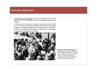 Les	
  années	
  algériennes	
  
•  Fin	
  de	
  la	
  guerre,	
  ﬁn	
  de	
  l’Empire:	
  L’exode	
  massif	
  surprend	
  les	
  autorités	
  
françaises	
   qui	
   sont	
   débordées.	
   80%	
   des	
   suppléLfs	
   algériens	
   sont	
  
licencies.	
  
•  Le	
  referendum	
  en	
  France	
  est	
  un	
  très	
  grand	
  succès	
  pour	
  de	
  Gaulle:	
  90%	
  
de	
  oui.	
  Le	
  premier	
  ministre	
  Michel	
  Debré	
  remet	
  sa	
  démission,	
  Georges	
  
Pompidou	
  lui	
  succède.	
  En	
  Algérie,	
  lors	
  du	
  referendum	
  le	
  1er	
  juillet	
  1962,	
  
le	
   oui	
   pour	
   l’indépendance	
   de	
   l’Algérie	
   recueille	
   99,7%	
   des	
   suﬀrages.	
  
L’indépendance	
  est	
  proclamée	
  le	
  3	
  juillet.	
  	
  	
  
Arrivée	
  des	
  Pieds	
  Noirs	
  a	
  Marseille,	
  il	
  y	
  a	
  
900.000	
  départs	
  d’Européens	
  d’Algérie	
  en	
  
1962.	
  L’opinion	
  d’une	
  majorité	
  de	
  Français	
  
souvent	
  méﬁants	
  et	
  hosTles	
  vis-­‐à-­‐vis	
  des	
  
pieds	
  noirs,	
  vicTmes	
  de	
  préjugés	
  les	
  
présentant	
  comme	
  des	
  colons	
  violents	
  et	
  
racistes	
  ayant	
  exploite	
  les	
  Algériens.	
  	
  
 