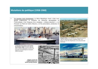 Muta)ons	
  du	
  poli)que	
  (1958-­‐1968)	
  	
  
•  Un	
   nouveau	
   cours	
   économique:	
   La	
   Vème	
   République	
   mené	
   a	
   bien	
   trois	
  
grands	
   programmes:	
   le	
   nucléaire,	
   les	
   industries	
   aérospaLales	
   et	
  
l’informaLque.	
   C’est	
   l’esquisse	
   d’un	
   complexe	
   «	
   militaro-­‐industriel	
   »	
   a	
   la	
  
française	
  ou	
  l’Etat	
  est	
  maitre	
  d’œuvre,	
  a	
  la	
  fois	
  prescripteur,	
  producteur	
  et	
  
consommateur.	
  	
  
Aéroport	
  d’Orly,	
  C’est	
  l’ouverture	
  de	
  l’autoroute	
  du	
  sud	
  en	
  
1960	
  qui	
  redonne	
  du	
  lustre	
  a	
  l’aéroport	
  d’Orly.	
  Il	
  est	
  
devenu,	
  au	
  cœur	
  des	
  30	
  glorieuses,	
  un	
  leu	
  de	
  promenade	
  
dominicale.	
  
Le	
  Paquebot	
  France	
  dans	
  le	
  port	
  de	
  New	
  
York	
  en	
  février	
  1962,	
  Le	
  France	
  a	
  eﬀectue	
  
entre	
  Le	
  Havre	
  et	
  New	
  York,	
  en	
  12	
  ans,	
  377	
  
traversées	
  transatlanTques	
  et	
  transporte	
  
588024	
  passagers.	
  
Reggane,	
  premier	
  lieu	
  
d’expérimenta2on	
  de	
  la	
  
bombe	
  atomique	
  française.	
  
 