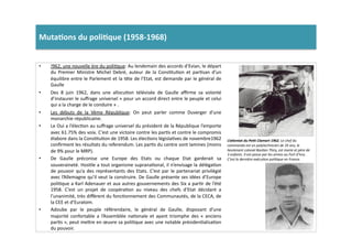 Muta)ons	
  du	
  poli)que	
  (1958-­‐1968)	
  	
  
•  !962,	
  une	
  nouvelle	
  ère	
  du	
  poliLque:	
  Au	
  lendemain	
  des	
  accords	
  d’Evian,	
  le	
  départ	
  
du	
   Premier	
   Ministre	
   Michel	
   Debré,	
   auteur	
   de	
   la	
   ConsLtuLon	
   et	
   parLsan	
   d’un	
  
équilibre	
  entre	
  le	
  Parlement	
  et	
  la	
  tête	
  de	
  l’Etat,	
  est	
  demande	
  par	
  le	
  général	
  de	
  
Gaulle	
  
•  Des	
   8	
   juin	
   1962,	
   dans	
   une	
   allocuLon	
   télévisée	
   de	
   Gaulle	
   aﬃrme	
   sa	
   volonté	
  
d’instaurer	
  le	
  suﬀrage	
  universel	
  «	
  pour	
  un	
  accord	
  direct	
  entre	
  le	
  peuple	
  et	
  celui	
  
qui	
  a	
  la	
  charge	
  de	
  le	
  conduire	
  »	
  .	
  	
  
•  Les	
   débuts	
   de	
   la	
   Vème	
   République:	
   On	
   peut	
   parler	
   comme	
   Duverger	
   d’une	
  
monarchie	
  républicaine.	
  	
  
•  Le	
  Oui	
  a	
  l’élecLon	
  au	
  suﬀrage	
  universel	
  du	
  président	
  de	
  la	
  République	
  l’emporte	
  
avec	
  61.75%	
  des	
  voix.	
  C’est	
  une	
  victoire	
  contre	
  les	
  parLs	
  et	
  contre	
  le	
  compromis	
  
élabore	
  dans	
  la	
  ConsLtuLon	
  de	
  1958.	
  Les	
  élecLons	
  législaLves	
  de	
  novembre1962	
  	
  
conﬁrment	
  les	
  résultats	
  du	
  referendum.	
  Les	
  parLs	
  du	
  centre	
  sont	
  lamines	
  (moins	
  
de	
  9%	
  pour	
  le	
  MRP).	
  	
  
•  De	
   Gaulle	
   préconise	
   une	
   Europe	
   des	
   Etats	
   ou	
   chaque	
   Etat	
   garderait	
   sa	
  
souveraineté.	
  HosLle	
  a	
  tout	
  organisme	
  supranaLonal,	
  il	
  n’envisage	
  la	
  délégaLon	
  
de	
  pouvoir	
  qu’a	
  des	
  représentants	
  des	
  Etats.	
  C’est	
  par	
  le	
  partenariat	
  privilégié	
  
avec	
  l’Allemagne	
  qu’il	
  veut	
  la	
  construire.	
  De	
  Gaulle	
  présente	
  ses	
  idées	
  d’Europe	
  
poliLque	
  a	
  Karl	
  Adenauer	
  et	
  aux	
  autres	
  gouvernements	
  des	
  Six	
  a	
  parLr	
  de	
  l’été	
  
1958.	
   C’est	
   un	
   projet	
   de	
   coopéraLon	
   au	
   niveau	
   des	
   chefs	
   d’Etat	
   décidant	
   a	
  
l’unanimité,	
  très	
  diﬀèrent	
  du	
  foncLonnement	
  des	
  Communautés,	
  de	
  la	
  CECA,	
  de	
  
la	
  CEE	
  et	
  d’Euratom.	
  
•  Adoube	
   par	
   le	
   peuple	
   référendaire,	
   le	
   général	
   de	
   Gaulle,	
   disposant	
   d’une	
  
majorité	
   confortable	
   a	
   l’Assemblée	
   naLonale	
   et	
   ayant	
   triomphe	
   des	
   «	
   anciens	
  
parLs	
  »,	
  peut	
  me]re	
  en	
  œuvre	
  sa	
  poliLque	
  avec	
  une	
  notable	
  présidenLalisaLon	
  
du	
  pouvoir.	
  	
  
L’aWentat	
  du	
  Pe2t	
  Clamart	
  1962,	
  Le	
  chef	
  du	
  
commando	
  est	
  un	
  polytechnicien	
  de	
  35	
  ans,	
  le	
  
lieutenant	
  colonel	
  BasTen	
  Thiry,	
  est	
  marie	
  et	
  père	
  de	
  
3	
  enfants.	
  Il	
  est	
  passe	
  par	
  les	
  armes	
  au	
  Fort	
  d’Ivry	
  .	
  
C’est	
  la	
  dernière	
  exécuTon	
  poliTque	
  en	
  France.	
  
 