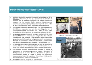 Muta)ons	
  du	
  poli)que	
  (1958-­‐1968)	
  	
  
•  Vers	
   une	
   démocraLe	
   d’opinion:	
   uLlisaLon	
   des	
   sondages	
   et	
   de	
   la	
  
télévision	
   :	
   Désormais,	
   il	
   n’est	
   plus	
   possible	
   de	
   se	
   contenter	
   de	
  
relaLons	
   avec	
   les	
   notables	
   tradiLonnels.	
   Les	
   préfets	
   doivent	
   donc	
  
s’appuyer	
   sur	
   les	
   nouveaux	
   leaders	
   d’opinion	
   (jeunes	
   patrons,	
  
agriculteurs,	
  syndicalistes).	
  Le	
  préfet	
  peut	
  ainsi	
  garanLr	
  l’ordre	
  public	
  
et	
  l’eﬃcacité	
  économique,	
  piliers	
  du	
  nouveau	
  modèle	
  républicain.	
  
•  Les	
  sondages	
  d’opinion	
  et	
  la	
  télévision,	
  s’ils	
  n’ont	
  pas	
  fait	
  les	
  élecLons	
  
de	
   1965,	
   ont	
   cependant	
   joue	
   un	
   rôle	
   non	
   négligeable	
   dans	
   la	
  
campagne	
  électorale	
  et	
  ont	
  contribue	
  ainsi	
  a	
  déﬁnir	
  un	
  espace	
  public	
  
de	
  débat	
  et	
  de	
  confrontaLon	
  des	
  personnalités	
  et	
  des	
  points	
  de	
  vue.	
  	
  
•  Le	
   prive	
   est	
   poliLque:	
   Lors	
   de	
   la	
   campagne	
   présidenLelle	
   de	
   1965,	
  
François	
   Mi]errand	
   se	
   prononce	
   pout	
   la	
   légalisaLon	
   des	
   méthodes	
  
contracepLves	
  dites	
  modernes.	
  Lucien	
  Neuwirth	
  dépose	
  une	
  nouvelle	
  
proposiLon	
   de	
   loi	
   favorable	
   a	
   la	
   légalisaLon	
   de	
   la	
   contracepLon.	
  
Neuwirth	
  dit	
  lui-­‐même	
  que	
  sa	
  «	
  loi	
  avait	
  été	
  sabotée	
  »,	
  car	
  l’ensemble	
  
des	
  décrets	
  d’applicaLon	
  ne	
  sera	
  publie	
  que	
  4	
  ans	
  plus	
  tard	
  en	
  1972.	
  	
  
•  La	
   poliLque	
   devient	
   alors	
   de	
   plus	
   en	
   plus	
   un	
   lieu	
   de	
   gesLon	
   de	
   la	
  
société	
   globale,	
   avec	
   un	
   déplacement	
   de	
   la	
   fronLère	
   entre	
   prive	
   et	
  
public,	
  une	
  fronLère	
  devenant	
  de	
  plus	
  en	
  plus	
  instable	
  avec	
  le	
  temps.	
  	
  
•  Une	
   poliLque	
   étrangère	
   d’indépendance	
   naLonale:	
   Le	
   général	
   de	
  
Gaulle	
   place	
   sa	
   poliLque	
   étrangère	
   selon	
   3	
   axes:	
   i)	
   aﬃrmaLon	
   de	
  
l’indépendance	
   de	
   la	
   France	
   face	
   aux	
   Etats-­‐Unis	
   en	
   qui]ant	
   le	
  
commandement	
   intègre	
   de	
   l’OTAN,	
   ii)	
   souLen	
   a	
   la	
   construcLon	
  
européenne	
  sur	
  la	
  base	
  du	
  respect	
  des	
  États	
  naLons,	
  et	
  iii)	
  mainLen	
  
des	
  liens	
  économico	
  poliLques	
  avec	
  l’Afrique.	
  
•  En	
  1964,	
  l’escadre	
  des	
  mirages	
  IV	
  est	
  opéraLonnelle.	
  	
  
Aﬃches	
  des	
  candidats	
  de	
  l’opposi2on	
  1965.	
  
Départ	
  des	
  troupes	
  américaines	
  a	
  Saint	
  Germain	
  en	
  Laye.	
  
 
