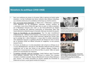 Muta)ons	
  du	
  poli)que	
  (1958-­‐1968)	
  	
  
•  Dans	
  une	
  conférence	
  de	
  presse,	
  le	
  14	
  janvier	
  1963,	
  le	
  général	
  de	
  Gaulle	
  reje]e	
  
vivement,	
   a	
   la	
   fois	
   l’uniﬁcaLon	
   des	
   forces	
   militaires	
   dans	
   l’Alliance	
   AtlanLque	
  
sous	
  direcLon	
  américaine	
  et	
  la	
  candidature	
  britannique	
  au	
  marche	
  commun.	
  	
  
•  Pour	
   une	
   Europe	
   franco-­‐allemande:	
   Le	
   débat	
   entre	
   «	
   fédéralistes	
   »	
   (parLsans	
  
d’une	
   fédéraLon	
   ou	
   les	
   prérogaLves	
   naLonales	
   seraient	
   limitées)	
   et	
  
«	
  unionistes	
  »	
  (une	
  Union	
  d’Etats)	
  fait	
  rage.	
  Dans	
  ce	
  cadre,	
  en	
  1962,	
  le	
  président	
  
de	
   la	
   République	
   française	
   veut	
   créer	
   un	
   axe	
   franco-­‐allemand	
   qui	
   éloigne	
  
l’Europe	
   occidentale	
   des	
   inﬂuences	
   américaines	
   ou	
   britanniques.	
   Mais	
   l’axe	
  
franco-­‐allemand	
  se	
  distend	
  lorsque	
  le	
  chancelier	
  Adenauer	
  est	
  écarté	
  du	
  pouvoir.	
  	
  
•  France	
   et	
   Tiers-­‐Monde:	
   un	
   néo-­‐colonialisme:	
   Pour	
   les	
   pays	
   nouvellement	
  
indépendants	
  de	
  	
  «	
  l’Afrique	
  noire	
  française	
  »	
  s’est	
  impose,	
  le	
  plus	
  souvent,	
  pour	
  
la	
  construcLon	
  des	
  Etats,	
  un	
  parL	
  unique	
  dominant,	
  appuyé	
  par	
  l’armée,	
  alors	
  
que	
   le	
   presLge	
   des	
   «	
   pères	
   fondateurs	
   »,	
   acquis	
   dans	
   le	
   combat	
   naLonaliste,	
  
s’est	
  rapidement	
  émoussé.	
  La	
  poliLque	
  africaine	
  de	
  l’Élysée	
  est	
  mise	
  en	
  œuvre	
  
par	
   le	
   secrétaire	
   d’Etat	
   aux	
   aﬀaires	
   africaines	
   et	
   malgaches,	
   le	
   tout	
   puissant	
  
Jacques	
  Foccart.	
  	
  
•  En	
  France,	
  les	
  études	
  sur	
  «	
  le	
  néo-­‐colonialisme	
  »de	
  la	
  France	
  en	
  Afrique	
  et	
  sur	
  
«	
  le	
  sous	
  développement	
  »	
  des	
  pays	
  du	
  Tiers	
  Monde	
  se	
  diﬀusent	
  dans	
  les	
  milieux	
  
intellectuels	
   par	
   le	
   biais	
   des	
   revues	
   et	
   des	
   édiLons	
   Maspero	
   fondées	
   en	
  
1959.Apres	
   la	
   reconnaissance	
   de	
   la	
   Chine	
   de	
   Mao	
   en	
   janvier	
   1964,	
   de	
   Gaulle	
  
promet	
  une	
  neutralisaLon	
  de	
  l’Indochine.	
  	
  
•  La	
   poliLque	
   culturelle;	
   ouLl	
   de	
   la	
   grandeur:	
   André	
   Malraux	
   signe	
   l’invenLon	
  
d’une	
   poliLque	
   culturelle.	
   C'est	
   un	
   fait	
   surtout	
   la	
   créaLon	
   d’un	
   nouveau	
  
ministère	
  a	
  l’ambiLon	
  entravée.	
  Devenu	
  oﬃciellement	
  ministre	
  d’Etat,	
  Malraux	
  a	
  
pour	
   mission	
   «	
   de	
   rendre	
   accessibles	
   les	
   œuvres	
   capitales	
   de	
   l’humanité	
   et	
  
d’abord	
  de	
  la	
  France	
  	
  au	
  plus	
  grand	
  nombre	
  de	
  Français	
  ».	
  	
  
Jacques	
  Foccart	
  et	
  de	
  Gaulle.	
  
Mehdi	
  ben	
  Barka,	
  principal	
  opposant	
  au	
  Roi	
  Hassan	
  II.	
  
Ce	
  militant	
  de	
  la	
  gauche	
  marocaine	
  fut	
  enlevé	
  devant	
  
la	
  brosserie	
  Lipp	
  et	
  probablement	
  assassine	
  par	
  les	
  
services	
  marocains	
  avec	
  des	
  complices	
  français.	
  
Voyage	
  oﬃciel	
  du	
  général	
  de	
  Gaulle	
  a	
  Phnom	
  Penh,	
  
reçu	
  en	
  1966	
  par	
  le	
  prince	
  Sihanouk,	
  De	
  Gaulle	
  a	
  ceWe	
  
occasion	
  réaﬃrme	
  son	
  respect	
  de	
  l’intégrité	
  
territoriale	
  du	
  Cambodge	
  dans	
  les	
  limites	
  de	
  ses	
  
fronTères	
  actuelles	
  ».	
  
 