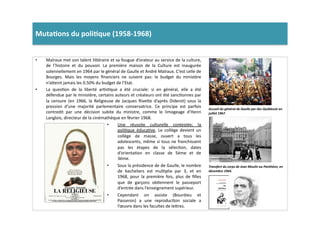 Muta)ons	
  du	
  poli)que	
  (1958-­‐1968)	
  	
  
•  Malraux	
  met	
  son	
  talent	
  li]éraire	
  et	
  sa	
  fougue	
  d’orateur	
  au	
  service	
  de	
  la	
  culture,	
  
de	
   l’histoire	
   et	
   du	
   pouvoir.	
   La	
   première	
   maison	
   de	
   la	
   Culture	
   est	
   inaugurée	
  
solennellement	
  en	
  1964	
  par	
  le	
  général	
  de	
  Gaulle	
  et	
  André	
  Malraux.	
  C’est	
  celle	
  de	
  
Bourges.	
   Mais	
   les	
   moyens	
   ﬁnanciers	
   ne	
   suivent	
   pas:	
   le	
   budget	
   du	
   ministère	
  
n’a]eint	
  jamais	
  les	
  0.50%	
  du	
  budget	
  de	
  l’Etat.	
  
•  La	
   quesLon	
   de	
   la	
   liberté	
   arLsLque	
   a	
   été	
   cruciale:	
   si	
   en	
   général,	
   elle	
   a	
   été	
  
défendue	
  par	
  le	
  ministère,	
  certains	
  auteurs	
  et	
  créateurs	
  ont	
  été	
  sancLonnes	
  par	
  
la	
   censure	
   (en	
   1966,	
   la	
   Religieuse	
   de	
   Jacques	
   Rive]e	
   d’après	
   Diderot)	
   sous	
   la	
  
pression	
   d’une	
   majorité	
   parlementaire	
   conservatrice.	
   Ce	
   principe	
   est	
   parfois	
  
contredit	
   par	
   une	
   décision	
   subite	
   du	
   ministre,	
   comme	
   le	
   limogeage	
   d’Henri	
  
Langlois,	
  directeur	
  de	
  la	
  cinémathèque	
  en	
  février	
  1968.	
  	
  
Accueil	
  du	
  général	
  de	
  Gaulle	
  par	
  des	
  Québécois	
  en	
  
juillet	
  1967.	
  	
  
Transfert	
  du	
  corps	
  de	
  Jean	
  Moulin	
  au	
  Panthéon,	
  en	
  
décembre	
  1964.	
  
•  Une	
   réussite	
   culturelle	
   contestée;	
   la	
  
poliLque	
   éducaLve.	
   Le	
   collège	
   devient	
   un	
  
collège	
   de	
   masse,	
   ouvert	
   a	
   tous	
   les	
  
adolescents,	
  même	
  si	
  tous	
  ne	
  franchissent	
  
pas	
   les	
   étapes	
   de	
   la	
   sélecLon,	
   dates	
  
d’orientaLon	
   en	
   classe	
   de	
   5ème	
   et	
   de	
  
3ème.	
  
•  Sous	
  la	
  présidence	
  de	
  de	
  Gaulle,	
  le	
  nombre	
  
de	
   bacheliers	
   est	
   mulLplie	
   par	
   3,	
   et	
   en	
  
1968,	
   pour	
   la	
   première	
   fois,	
   plus	
   de	
   ﬁlles	
  
que	
   de	
   garçons	
   obLennent	
   le	
   passeport	
  
d’entrée	
  dans	
  l’enseignement	
  supérieur.	
  	
  
•  Cependant	
   on	
   assiste	
   (Bourdieu	
   et	
  
Passeron)	
   a	
   une	
   reproducLon	
   sociale	
   a	
  
l’œuvre	
  dans	
  les	
  facultes	
  de	
  le]res.	
  	
  
 