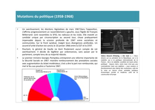 Muta)ons	
  du	
  poli)que	
  (1958-­‐1968)	
  	
  
•  Un	
   averLssement;	
   les	
   élecLons	
   législaLves	
   de	
   mars	
   1967:Dans	
   l’opposiLon,	
  
s’aﬃrma	
  progressivement	
  un	
  rassemblement	
  a	
  gauche,	
  sous	
  l’égide	
  de	
  François	
  
Mi]errand:	
   sont	
   rassembles	
   la	
   SFIO,	
   les	
   radicaux	
   et	
   les	
   clubs.	
   Elle	
   invesLt	
   un	
  
candidat	
   unique	
   par	
   circonscripLon	
   au	
   second	
   tour,	
   chose	
   praLquement	
  
impensable	
   depuis	
   la	
   scission	
   profonde	
   de	
   1947	
   entre	
   socialistes	
   et	
  
communistes.	
   Sur	
   le	
   front	
   syndical,	
   malgré	
   leurs	
   divergences	
   profondes.	
   Un	
  
accord	
  d’unité	
  d’acLon	
  est	
  conclu	
  le	
  10	
  janvier	
  1966	
  entre	
  la	
  CGT	
  et	
  la	
  CFDT.	
  	
  
•  Pourtant,	
   le	
   général	
   de	
   Gaulle	
   ne	
   Lent	
   ﬁnalement	
   aucun	
   compte	
   de	
   cet	
  
averLssement.	
   Il	
   décide	
   de	
   légiférer	
   par	
   ordonnances,	
   sans	
   passer	
   par	
   le	
  
parlement,	
  compte	
  tenu	
  de	
  sa	
  majorité	
  réduite.	
  	
  
•  Le	
  premier	
  ministre	
  Georges	
  Pompidou	
  entreprend	
  une	
  reforme	
  importante	
  de	
  
la	
   Sécurité	
   Sociale	
   en	
   1967:	
   moindre	
   remboursement	
   des	
   prestaLons	
   sociales	
  
avec	
  augmentaLon	
  du	
  Lcket	
  modérateur,	
  c’est	
  a	
  dire	
  la	
  part	
  non	
  remboursée,	
  qui	
  
met	
  le	
  feu	
  aux	
  poudres	
  a	
  l’automne	
  1967.	
  
Valery	
   Giscard	
   d’Estaing,	
   «	
   Oui	
   mais	
   »,	
   «	
   Nous	
  
disions	
   oui	
   au	
   président	
   de	
   la	
   République,	
   oui	
   a	
   la	
  
stabilité,	
   oui	
   a	
   la	
   poliTque	
   internaTonale	
   de	
   la	
  
France…	
  Oui	
  a	
  la	
  stabilité,	
  condiTon	
  de	
  toute	
  acTon	
  
poliTqué.	
   	
   Soyons	
   clairs,	
   notre	
   mais	
   n’est	
   pas	
   une	
  
contradicTon	
   mais	
   une	
   addiTon	
   –	
   nous	
   voulons	
   in	
  
foncTonnement	
  plus	
  libéral	
  des	
  insTtuTons,	
  celle	
  de	
  
la	
   mise	
   en	
   œuvre	
   d’une	
   véritable	
   poliTque	
  
économique	
   sociale	
   et	
   moderne,	
   celle	
   de	
   la	
  
construcTon	
  d’Europe	
  	
  
 