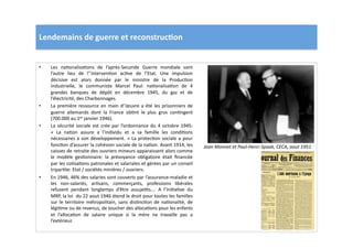Lendemains	
  de	
  guerre	
  et	
  reconstruc)on	
  
•  Les	
   naLonalisaLons	
   de	
   l’après-­‐Seconde	
   Guerre	
   mondiale	
   sont	
  
l’autre	
   lieu	
   de	
   l’’intervenLon	
   acLve	
   de	
   l’Etat.	
   Une	
   impulsion	
  
décisive	
   est	
   alors	
   donnée	
   par	
   le	
   ministre	
   de	
   la	
   ProducLon	
  
industrielle,	
   le	
   communiste	
   Marcel	
   Paul:	
   naLonalisaLon	
   de	
   4	
  
grandes	
   banques	
   de	
   dépôt	
   en	
   décembre	
   1945,	
   du	
   gaz	
   et	
   de	
  
l’électricité,	
  des	
  Charbonnages.	
  	
  
•  La	
  première	
  ressource	
  en	
  main	
  d’’œuvre	
  a	
  été	
  les	
  prisonniers	
  de	
  
guerre	
   allemands	
   dont	
   la	
   France	
   obLnt	
   le	
   plus	
   gros	
   conLngent	
  
(700.000	
  au	
  1er	
  janvier	
  1946).	
  	
  
•  La	
  sécurité	
  sociale	
  est	
  crée	
  par	
  l’ordonnance	
  du	
  4	
  octobre	
  1945:	
  
«	
   La	
   naLon	
   assure	
   a	
   l’individu	
   et	
   a	
   sa	
   famille	
   les	
   condiLons	
  
nécessaires	
  a	
  son	
  développement.	
  »	
  La	
  protecLon	
  sociale	
  a	
  pour	
  
foncLon	
  d’assurer	
  la	
  cohésion	
  sociale	
  de	
  la	
  naLon.	
  Avant	
  1914,	
  les	
  
caisses	
  de	
  retraite	
  des	
  ouvriers	
  mineurs	
  apparaissent	
  alors	
  comme	
  
le	
   modèle	
   gesLonnaire:	
   la	
   prévoyance	
   obligatoire	
   était	
   ﬁnancée	
  
par	
  les	
  coLsaLons	
  patronales	
  et	
  salariales	
  et	
  gérées	
  par	
  un	
  conseil	
  
triparLte:	
  Etat	
  /	
  sociétés	
  minières	
  /	
  ouvriers.	
  	
  
•  En	
  1946,	
  46%	
  des	
  salaries	
  sont	
  couverts	
  par	
  l’assurance-­‐maladie	
  et	
  
les	
   non-­‐salariés,	
   arLsans,	
   commerçants,	
   professions	
   libérales	
  
refusent	
   pendant	
   longtemps	
   d’être	
   assujeps….	
   A	
   l’iniLaLve	
   du	
  
MRP,	
  la	
  loi	
  	
  du	
  22	
  aout	
  1946	
  étend	
  le	
  droit	
  pour	
  toutes	
  les	
  familles	
  
sur	
   le	
   territoire	
   métropolitain,	
   sans	
   disLncLon	
   de	
   naLonalité,	
   de	
  
légiLme	
  ou	
  de	
  revenus,	
  de	
  toucher	
  des	
  allocaLons	
  pour	
  les	
  enfants	
  
et	
   l’allocaLon	
   de	
   salaire	
   unique	
   si	
   la	
   mère	
   ne	
   travaille	
   pas	
   a	
  
l’extérieur.	
  	
  
Jean	
  Monnet	
  et	
  Paul-­‐Henri	
  Spaak,	
  CECA,	
  aout	
  1951	
  
 