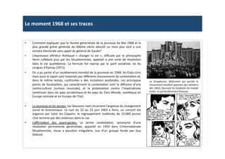 Le	
  moment	
  1968	
  et	
  ses	
  traces	
  
•  Comment	
  expliquer	
  que	
  la	
  révolte	
  généralisée	
  de	
  la	
  jeunesse	
  de	
  Mai	
  1968	
  et	
  la	
  
plus	
   grande	
   grève	
   générale	
   du	
   XXème	
   siècle	
   abouLt	
   un	
   mois	
   plus	
   tard	
   a	
   une	
  
victoire	
  électorale	
  sans	
  appel	
  du	
  général	
  de	
  Gaulle?	
  	
  
•  L’expression	
   d’Arthur	
   Rimbaud	
   «	
   changer	
   la	
   vie	
   »,	
   diﬀusée	
   par	
   le	
   philosophe	
  
Henri	
  Lefebvre	
  puis	
  par	
  les	
  SituaLonnistes,	
  appelait	
  a	
  une	
  sorte	
  de	
  révoluLon	
  
dans	
   la	
   vie	
   quoLdienne.	
   La	
   formule	
   fut	
   reprise	
   par	
   le	
   parL	
   socialiste,	
   ne	
   du	
  
congres	
  d’Epinay	
  (1971).	
  
•  On	
  a	
  pu	
  parler	
  d’un	
  soulèvement	
  mondial	
  de	
  la	
  jeunesse	
  en	
  1968:	
  les	
  Etats-­‐Unis	
  
mais	
  aussi	
  le	
  Japon	
  sont	
  traverses	
  par	
  diﬀérents	
  mouvements	
  de	
  contestaLon	
  et,	
  
dans	
   le	
   même	
   temps,	
   confrontes	
   a	
   des	
   mutaLons	
   profondes.	
   Les	
   principaux	
  
points	
  de	
  focalisaLon,	
  qui	
  caractérisent	
  la	
  contestaLon	
  sont	
  la	
  diﬀusion	
  d’une	
  
contre-­‐culture	
   (surtout	
   musicale),	
   et	
   la	
   protestaLon	
   contre	
   l’impérialisme	
  
(américain	
  dans	
  les	
  pays	
  occidentaux	
  et	
  les	
  pays	
  du	
  Tiers	
  Monde,	
  soviéLque	
  en	
  
Europe	
  centrale	
  et	
  en	
  Europe	
  de	
  l’Est).	
  	
  
•  La	
  jeunesse	
  et	
  les	
  jeunes:	
  Les	
  blousons	
  noirs	
  incarnent	
  l’angoisse	
  du	
  changement	
  
social	
   et	
   économique.	
   La	
   nuit	
   du	
   22	
   au	
   23	
   juin	
   1963	
   a	
   Paris,	
   un	
   concert	
   est	
  
organise	
   par	
   Salut	
   les	
   Copains:	
   le	
   regroupement	
   ina]endu	
   de	
   15.000	
   jeunes	
  
s’est	
  termine	
  par	
  des	
  violences	
  dans	
  la	
  rue.	
  	
  
•  L’aﬃrmaLon	
   des	
   avant-­‐gardes:	
   Le	
   terme	
   contestaLon,	
   synonyme	
   d’une	
  
révoluLon	
   permanente	
   généralisée,	
   apparaît	
   en	
   1959	
   dans	
   L’InternaLonale	
  
SituaLonniste,	
   revue	
   a	
   paruLon	
   irrégulière,	
   issu	
   d’un	
   groupe	
   fonde	
   par	
   Guy	
  
Debord.	
  	
  
La	
   Zengakuren,	
   fédéraTon	
   qui	
   portait	
   le	
  
mouvement	
  étudiant	
  japonais	
  (qui	
  démarra	
  
dès	
  1965),	
  fascinait	
  les	
  étudiants	
  du	
  monde	
  
enTer,	
  et	
  parTculièrement	
  français.	
  	
  
 