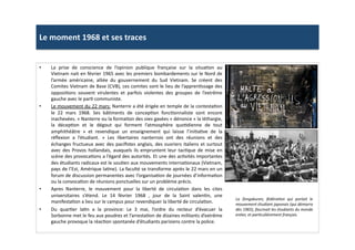 Le	
  moment	
  1968	
  et	
  ses	
  traces	
  
•  La	
   prise	
   de	
   conscience	
   de	
   l’opinion	
   publique	
   française	
   sur	
   la	
   situaLon	
   au	
  
Vietnam	
  nait	
  en	
  février	
  1965	
  avec	
  les	
  premiers	
  bombardements	
  sur	
  le	
  Nord	
  de	
  
l’armée	
   américaine,	
   alliée	
   du	
   gouvernement	
   du	
   Sud	
   Vietnam.	
   Se	
   créent	
   des	
  
Comites	
  Vietnam	
  de	
  Base	
  (CVB),	
  ces	
  comites	
  sont	
  le	
  lieu	
  de	
  l’apprenLssage	
  des	
  
opposiLons	
   souvent	
   virulentes	
   et	
   parfois	
   violentes	
   des	
   groupes	
   de	
   l’extrême	
  
gauche	
  avec	
  le	
  parL	
  communiste.	
  	
  
•  Le	
  mouvement	
  du	
  22	
  mars:	
  Nanterre	
  a	
  été	
  érigée	
  en	
  temple	
  de	
  la	
  contestaLon	
  
le	
   22	
   mars	
   1968.	
   Ses	
   bâLments	
   de	
   concepLon	
   foncLonnaliste	
   sont	
   encore	
  
inachevées.	
  «	
  Nanterre	
  ou	
  la	
  formaLon	
  des	
  oies	
  gavées	
  »	
  dénonce	
  «	
  la	
  léthargie,	
  
la	
   décepLon	
   et	
   le	
   dégout	
   qui	
   forment	
   l’atmosphère	
   quoLdienne	
   de	
   tout	
  
amphithéâtre	
   »	
   et	
   revendique	
   un	
   enseignement	
   qui	
   laisse	
   l’iniLaLve	
   de	
   la	
  
réﬂexion	
   a	
   l’étudiant.	
   »	
   Les	
   libertaires	
   nanterrois	
   ont	
   des	
   réunions	
   et	
   des	
  
échanges	
  fructueux	
  avec	
  des	
  paciﬁstes	
  anglais,	
  des	
  ouvriers	
  italiens	
  et	
  surtout	
  
avec	
  des	
  Provos	
  hollandais,	
  auxquels	
  ils	
  empruntent	
  leur	
  tacLque	
  de	
  mise	
  en	
  
scène	
  des	
  provocaLons	
  a	
  l’égard	
  des	
  autorités.	
  Et	
  une	
  des	
  acLvités	
  importantes	
  
des	
  étudiants	
  radicaux	
  est	
  le	
  souLen	
  aux	
  mouvements	
  internaLonaux	
  (Vietnam,	
  
pays	
  de	
  l’Est,	
  Amérique	
  laLne).	
  La	
  faculté	
  se	
  transforme	
  après	
  le	
  22	
  mars	
  en	
  un	
  
forum	
  de	
  discussion	
  permanentes	
  avec	
  l’organisaLon	
  de	
  journées	
  d’informaLon	
  
ou	
  la	
  convocaLon	
  de	
  réunions	
  ponctuelles	
  sur	
  un	
  problème	
  précis.	
  	
  
•  Apres	
   Nanterre,	
   le	
   mouvement	
   pour	
   la	
   liberté	
   de	
   circulaLon	
   dans	
   les	
   cites	
  
universitaires	
   s’étend.	
   Le	
   14	
   février	
   1968	
   ,	
   jour	
   de	
   la	
   Saint	
   valenLn,	
   une	
  
manifestaLon	
  a	
  lieu	
  sur	
  le	
  campus	
  pour	
  revendiquer	
  la	
  liberté	
  de	
  circulaLon.	
  	
  
•  Du	
   quarLer	
   laLn	
   a	
   la	
   province:	
   Le	
   3	
   mai,	
   l’ordre	
   du	
   recteur	
   d’évacuer	
   la	
  
Sorbonne	
  met	
  le	
  feu	
  aux	
  poudres	
  et	
  l’arrestaLon	
  de	
  dizaines	
  militants	
  d’extrême	
  
gauche	
  provoque	
  la	
  réacLon	
  spontanée	
  d’étudiants	
  parisiens	
  contre	
  la	
  police.	
  	
  
La	
   Zengakuren,	
   fédéraTon	
   qui	
   portait	
   le	
  
mouvement	
  étudiant	
  japonais	
  (qui	
  démarra	
  
dès	
  1965),	
  fascinait	
  les	
  étudiants	
  du	
  monde	
  
enTer,	
  et	
  parTculièrement	
  français.	
  	
  
 