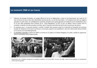Le	
  moment	
  1968	
  et	
  ses	
  traces	
  
•  L’absence	
  de	
  Georges	
  Pompidou,	
  en	
  voyage	
  oﬃciel	
  en	
  Iran	
  et	
  en	
  Afghanistan,	
  a	
  pesé	
  sur	
  les	
  évènements.	
  Au	
  maLn	
  du	
  11	
  
mai,	
  la	
  France	
  est	
  sous	
  le	
  choc	
  des	
  informaLons	
  parisiennes	
  de	
  «	
  la	
  nuit	
  des	
  barricades	
  ».	
  A	
  l’iniLaLve	
  de	
  la	
  CGT,	
  qui	
  réagit	
  la	
  
première	
  au	
  peLt	
  maLn,	
  les	
  confédéraLons	
  syndicales	
  décident	
  d’une	
  grevé	
  générale	
  de	
  solidarité	
  et	
  de	
  manifestaLon	
  pour	
  
le	
   13	
   mai,	
   date	
   symbolique	
   dans	
   l’histoire	
   de	
   la	
   	
   Vème	
   République.	
   La	
   CGT	
   n’a	
   pas,	
   au	
   départ,	
   freine	
   la	
   grève	
   mais	
   l’a	
  
encadrée,	
  canalisée	
  et	
  le	
  plus	
  possible	
  contrôlée,	
  après	
  l’impulsion	
  première	
  donnée	
  le	
  plus	
  souvent	
  par	
  des	
  jeunes.	
  	
  
•  En	
  quelques	
  jours,	
  «	
  le	
  pouvoir	
  étudiant	
  »	
  semble	
  s’installer	
  dans	
  presque	
  toutes	
  les	
  universités	
  (a	
  l’excepLon	
  de	
  certaines	
  
facultés	
  de	
  médecine	
  et	
  de	
  droit	
  en	
  province).	
  Un	
  principe	
  a	
  guide	
  la	
  vie	
  quoLdienne:	
  celui	
  de	
  la	
  démocraLe	
  directe	
  fondée	
  
sur	
  le	
  pouvoir	
  de	
  l’assemblée	
  générale.	
  
•  La	
  révoluLon	
  culturelle:	
  la	
  grève	
  de	
  l’ORTF	
  se	
  termine	
  le	
  12	
  juillet	
  et	
  le	
  fesLval	
  d’Avignon,	
  ﬁn	
  juillet,	
  semble	
  en	
  apparence,	
  
clore	
  la	
  contestaLon	
  dans	
  l’espace	
  public.	
  	
  
ManifestaTon	
  des	
  «	
  étudiants,	
  enseignants	
  et	
  travailleurs	
  solidarité	
  »,	
  le	
  13	
  mai	
  1968.	
  «	
  Dix	
  ans,	
  cela	
  suﬃt	
  »	
  donne	
  un	
  tour	
  poliTque	
  a	
  la	
  manifestaTon	
  
contre	
  le	
  pouvoir	
  gaulliste.	
  	
  
 