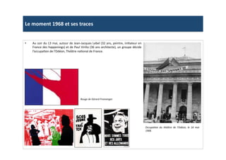 Le	
  moment	
  1968	
  et	
  ses	
  traces	
  
•  Au	
  soir	
  du	
  13	
  mai,	
  autour	
  de	
  Jean-­‐Jacques	
  Lebel	
  (32	
  ans,	
  peintre,	
  iniLateur	
  en	
  
France	
  des	
  happenings)	
  et	
  de	
  Paul	
  Virilio	
  (36	
  ans	
  architecte),	
  un	
  groupe	
  décide	
  
l’occupaLon	
  de	
  l’Odéon,	
  Théâtre	
  naLonal	
  de	
  France.	
  	
  
OccupaTon	
   du	
   théâtre	
   de	
   l’Odéon,	
   le	
   16	
   mai	
  
1968.	
  
Rouge	
  de	
  Gérard	
  Fromanger.	
  
 