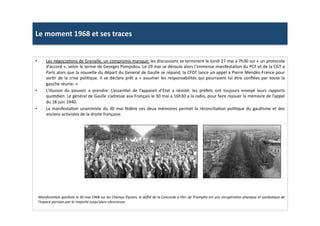 Le	
  moment	
  1968	
  et	
  ses	
  traces	
  
•  Les	
  négociaLons	
  de	
  Grenelle,	
  un	
  compromis	
  manque:	
  les	
  discussions	
  se	
  terminent	
  le	
  lundi	
  27	
  mai	
  a	
  7h30	
  sur	
  «	
  un	
  protocole	
  
d’accord	
  »,	
  selon	
  le	
  terme	
  de	
  Georges	
  Pompidou.	
  Le	
  29	
  mai	
  se	
  déroule	
  alors	
  l’immense	
  manifestaLon	
  du	
  PCF	
  et	
  de	
  la	
  CGT	
  a	
  
Paris	
  alors	
  que	
  la	
  nouvelle	
  du	
  départ	
  du	
  General	
  de	
  Gaulle	
  se	
  répand,	
  la	
  CFDT	
  lance	
  un	
  appel	
  a	
  Pierre	
  Mendès-­‐France	
  pour	
  
sorLr	
  de	
  la	
  crise	
  poliLque.	
  Il	
  se	
  déclare	
  prêt	
  a	
  «	
  assumer	
  les	
  responsabilités	
  qui	
  pourraient	
  lui	
  être	
  conﬁées	
  par	
  toute	
  la	
  
gauche	
  réunie.	
  »	
  
•  L’illusion	
   du	
   pouvoir	
   a	
   prendre:	
   L’essenLel	
   de	
   l’appareil	
   d’Etat	
   a	
   résisté:	
   les	
   préfets	
   ont	
   toujours	
   envoyé	
   leurs	
   rapports	
  
quoLdien.	
  Le	
  général	
  de	
  Gaulle	
  s’adresse	
  aux	
  Français	
  le	
  30	
  mai	
  a	
  16h30	
  a	
  la	
  radio,	
  pour	
  faire	
  rejouer	
  la	
  mémoire	
  de	
  l’appel	
  
du	
  18	
  juin	
  1940.	
  
•  La	
  manifestaLon	
  unanimiste	
  du	
  30	
  mai	
  fédère	
  ces	
  deux	
  mémoires	
  permet	
  la	
  réconciliaLon	
  poliLque	
  du	
  gaullisme	
  et	
  des	
  
anciens	
  acLvistes	
  de	
  la	
  droite	
  française.	
  
ManifestaTon	
  gaulliste	
  le	
  30	
  mai	
  1968	
  sur	
  les	
  Champs	
  Élysées,	
  le	
  déﬁlé	
  de	
  la	
  Concorde	
  a	
  l’Arc	
  de	
  Triomphe	
  est	
  une	
  récupéraTon	
  physique	
  et	
  symbolique	
  de	
  
l’espace	
  parisien	
  par	
  la	
  majorité	
  jusqu’alors	
  silencieuse.	
  	
  	
  
 
