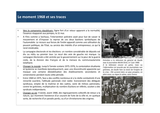 Le	
  moment	
  1968	
  et	
  ses	
  traces	
  
•  Vers	
  le	
  compromis	
  républicain:	
  Signe	
  fort	
  d’un	
  retour	
  apparent	
  a	
  la	
  normalité,	
  
l’essence	
  réapparait	
  aux	
  pompes,	
  le	
  31	
  mai.	
  	
  
•  A	
   Flins	
   comme	
   a	
   Sochaux,	
   l’intervenLon	
   policière	
   avait	
   pour	
   but	
   de	
   casser	
   le	
  
mouvement	
   et	
   d’imposer	
   la	
   reprise	
   de	
   ces	
   deux	
   basLons	
   symboliques	
   de	
  
l’automobile.	
  Le	
  recours	
  aux	
  forces	
  de	
  l’ordre	
  apparaît	
  comme	
  une	
  uLlisaLon	
  du	
  
pouvoir	
  poliLque,	
  de	
  l’Etat,	
  au	
  service	
  des	
  intérêts	
  d’un	
  entrepreneur,	
  ce	
  qui	
  la	
  
rend	
  intolérable.	
  	
  
•  La	
  campagne	
  électorale	
  et	
  les	
  élecLons:	
  un	
  nombre	
  considérable	
  de	
  députés	
  est	
  
élu	
   ou	
   réélu	
   au	
   premier	
   tour.	
   Le	
   recul	
   des	
   voix	
   de	
   gauche	
   est	
   marque.	
   La	
  
campagne	
  électorale	
  a	
  été	
  centrée	
  par	
  le	
  gouvernement	
  sur	
  la	
  peur	
  de	
  la	
  guerre	
  
civile,	
   de	
   la	
   division	
   des	
   Français	
   et	
   de	
   la	
   menace	
   du	
   communautarisme	
  
totalitaire.	
  
•  Changer	
  le	
  monde:	
  Jusqu’à	
  l’année	
  scolaire	
  1975-­‐1976,	
  la	
  contestaLon	
  étudiante	
  
et	
  lycéenne	
  se	
  manifeste	
  épisodiquement,	
  avec	
  une	
  disconLnuité	
  apparente	
  qui	
  
masque	
   une	
   certaine	
   déstabilisaLon	
   des	
   établissements	
   secondaires	
   et	
  
universitaires	
  pendant	
  toute	
  ce]e	
  période.	
  	
  
•  Entre	
  1969	
  et	
  1975,	
  face	
  a	
  des	
  conﬂits	
  nombreux	
  et	
  a	
  la	
  réelle	
  combaLvité	
  d’une	
  
minorité	
   ouvrière,	
   l’aptude	
   patronale	
   s’est	
   raidie:	
   licenciement	
   des	
   délégués	
  
syndicaux,	
   emploi	
   de	
   la	
   maitrise	
   et	
   des	
   cadres,	
   voire	
   de	
   milices	
   patronales,	
  
contre	
  les	
  grévistes,	
  mulLplicaLon	
  du	
  nombre	
  d’acLons	
  en	
  référés,	
  souLen	
  a	
  des	
  
syndicats	
  indépendants.	
  	
  
•  Changer	
  sa	
  vie:	
  Il	
  existe,	
  avant	
  1968,	
  des	
  regroupements	
  collecLfs	
  de	
  retour	
  a	
  la	
  
nature,	
  qui	
  montrent	
  l’existence	
  d’un	
  courant	
  de	
  fuite	
  de	
  la	
  ville	
  et,	
  en	
  quelque	
  
sorte,	
  de	
  recherche	
  d’un	
  paradis	
  perdu,	
  ou	
  d’un	
  chrisLanisme	
  des	
  origines.	
  	
  
EntreTen	
   a	
   la	
   télévision	
   du	
   général	
   de	
   Gaulle	
  
avec	
  le	
  journaliste	
  Michel	
  Droit,	
  le	
  7	
  juin	
  1968.	
  	
  
A	
   la	
   télévision	
   encore	
   en	
   grève,	
   mais	
   ou	
  
l’informaTon	
  est	
  assurée	
  par	
  les	
  journalistes	
  non	
  
grévistes,	
  de	
  Gaulle	
  livre	
  sa	
  vision	
  de	
  l’origine	
  de	
  
la	
  crise…	
  Elle	
  survient	
  dans	
  un	
  pays	
  prospère,	
  en	
  
plein	
  essor,	
  ou	
  règne	
  le	
  calme,	
  voire	
  l’ennui.	
  
 