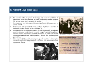 Le	
  moment	
  1968	
  et	
  ses	
  traces	
  
•  En	
   novembre	
   1972,	
   le	
   procès	
   de	
   Bobigny	
   fait	
   éclater	
   le	
   problème	
   de	
  
l’avortement	
  sur	
  la	
  place	
  publique.	
  Les	
  juges,	
  embarrasses,	
  relaxent	
  une	
  jeune	
  
ﬁlle	
  qui	
  avait	
  avorte	
  avec	
  la	
  complicité	
  de	
  sa	
  mère.	
  
•  Un	
   mouvement	
   non-­‐violent,	
   anLmilitariste	
   et	
   paciﬁste	
   se	
   développe	
   dans	
   les	
  
années	
  post-­‐68.	
  	
  
•  Le	
   Larzac	
   est	
   reste	
   pendant	
   10	
   années	
   un	
   foyer	
   d‘agitaLon	
   –	
   l’abandon	
   de	
  
l’extension	
  du	
  camp	
  militaire	
  en	
  1981	
  marque	
  sa	
  ﬁn.	
  	
  
•  Le	
  giscardisme	
  et	
  les	
  changements	
  dans	
  la	
  société:	
  Nouvellement	
  élu	
  président	
  
de	
  la	
  République	
  en	
  mai	
  1974	
  après	
  la	
  mort	
  de	
  George	
  Pompidou,	
  Valery	
  Giscard	
  
d’Estaing	
  exprime	
  clairement	
  sa	
  volonté	
  de	
  décrisper	
  la	
  vie	
  poliLque	
  et	
  de	
  sorLr	
  
du	
  climat	
  de	
  «	
  guerre	
  civile	
  imaginaire	
  »	
  qui	
  a	
  perdure	
  sous	
  le	
  conservaLsme	
  
pompidolien.	
  	
  	
  
•  C’est	
  en	
  janvier	
  1975	
  qu’est	
  ﬁnalement	
  promulguée	
  la	
  loi	
  relaLve	
  a	
  l’interrupLon	
  
volontaire	
  de	
  grossesse	
  (IVG),	
  loi	
  menée	
  a	
  son	
  terme	
  avec	
  déterminaLon	
  par	
  le	
  
ministère	
  de	
  la	
  Sante.	
  	
  
Giselle	
  Halimi,	
  avocate	
  au	
  procès	
  de	
  Bobigny	
  
 