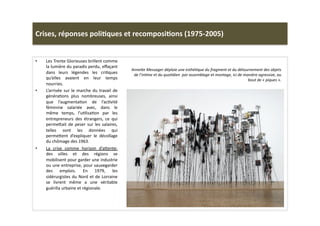 Crises,	
  réponses	
  poli)ques	
  et	
  recomposi)ons	
  (1975-­‐2005)	
  
•  Les	
  Trente	
  Glorieuses	
  brillent	
  comme	
  
la	
  lumière	
  du	
  paradis	
  perdu,	
  eﬀaçant	
  
dans	
   leurs	
   légendes	
   les	
   criLques	
  
qu’elles	
   avaient	
   en	
   leur	
   temps	
  
nourries.	
  	
  	
  
•  L’arrivée	
  sur	
  le	
  marche	
  du	
  travail	
  de	
  
généraLons	
   plus	
   nombreuses,	
   ainsi	
  
que	
   l’augmentaLon	
   de	
   l’acLvité	
  
féminine	
   salariée	
   avec,	
   dans	
   le	
  
même	
   temps,	
   l’uLlisaLon	
   par	
   les	
  
entrepreneurs	
   des	
   étrangers,	
   ce	
   qui	
  
perme]ait	
  de	
  peser	
  sur	
  les	
  salaires,	
  
telles	
   sont	
   les	
   données	
   qui	
  
perme]ent	
   d’expliquer	
   le	
   décollage	
  
du	
  chômage	
  des	
  1963.	
  
•  La	
   crise	
   comme	
   horizon	
   d’a]ente:	
  
des	
   villes	
   et	
   des	
   régions	
   se	
  
mobilisent	
  pour	
  garder	
  une	
  industrie	
  
ou	
  une	
  entreprise,	
  pour	
  sauvegarder	
  
des	
   emplois.	
   En	
   1979,	
   les	
  
sidérurgistes	
  du	
  Nord	
  et	
  de	
  Lorraine	
  
se	
   livrent	
   même	
   a	
   une	
   véritable	
  
guérilla	
  urbaine	
  et	
  régionale.	
  	
  
AnneWe	
  Messager	
  déploie	
  une	
  esthéTque	
  du	
  fragment	
  et	
  du	
  détournement	
  des	
  objets	
  
de	
  l’inTme	
  et	
  du	
  quoTdien	
  	
  par	
  assemblage	
  et	
  montage,	
  ici	
  de	
  manière	
  agressive,	
  au	
  
bout	
  de	
  «	
  piques	
  ».	
  	
  
 