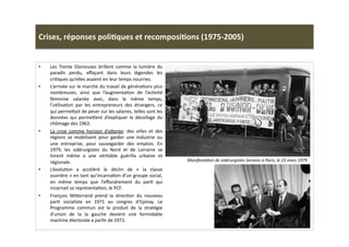 Crises,	
  réponses	
  poli)ques	
  et	
  recomposi)ons	
  (1975-­‐2005)	
  
•  Les	
   Trente	
   Glorieuses	
   brillent	
   comme	
   la	
   lumière	
   du	
  
paradis	
   perdu,	
   eﬀaçant	
   dans	
   leurs	
   légendes	
   les	
  
criLques	
  qu’elles	
  avaient	
  en	
  leur	
  temps	
  nourries.	
  	
  	
  
•  L’arrivée	
  sur	
  le	
  marche	
  du	
  travail	
  de	
  généraLons	
  plus	
  
nombreuses,	
   ainsi	
   que	
   l’augmentaLon	
   de	
   l’acLvité	
  
féminine	
   salariée	
   avec,	
   dans	
   le	
   même	
   temps,	
  
l’uLlisaLon	
   par	
   les	
   entrepreneurs	
   des	
   étrangers,	
   ce	
  
qui	
  perme]ait	
  de	
  peser	
  sur	
  les	
  salaires,	
  telles	
  sont	
  les	
  
données	
  qui	
  perme]ent	
  d’expliquer	
  le	
  décollage	
  du	
  
chômage	
  des	
  1963.	
  
•  La	
   crise	
   comme	
   horizon	
   d’a]ente:	
   des	
   villes	
   et	
   des	
  
régions	
   se	
   mobilisent	
   pour	
   garder	
   une	
   industrie	
   ou	
  
une	
   entreprise,	
   pour	
   sauvegarder	
   des	
   emplois.	
   En	
  
1979,	
   les	
   sidérurgistes	
   du	
   Nord	
   et	
   de	
   Lorraine	
   se	
  
livrent	
   même	
   a	
   une	
   véritable	
   guérilla	
   urbaine	
   et	
  
régionale.	
  	
  
•  L’évoluLon	
   a	
   accéléré	
   le	
   déclin	
   de	
   «	
   la	
   classe	
  
ouvrière	
  »	
  en	
  tant	
  qu’incarnaLon	
  d’un	
  groupe	
  social,	
  
en	
   même	
   temps	
   que	
   l’eﬀondrement	
   du	
   parL	
   qui	
  
incarnait	
  sa	
  représentaLon,	
  le	
  PCF.	
  
•  François	
   Mi]errand	
   prend	
   la	
   direcLon	
   du	
   nouveau	
  
parL	
   socialiste	
   en	
   1971	
   au	
   congres	
   d’Epinay.	
   Le	
  
Programme	
   commun	
   est	
   le	
   produit	
   de	
   la	
   stratégie	
  
d’union	
   de	
   la	
   la	
   gauche	
   devient	
   une	
   formidable	
  
machine	
  électorale	
  a	
  parLr	
  de	
  1972.	
  	
  
ManifestaTon	
  de	
  sidérurgistes	
  lorrains	
  a	
  Paris,	
  le	
  23	
  mars	
  1979	
  
 