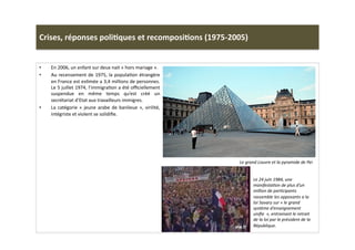 Crises,	
  réponses	
  poli)ques	
  et	
  recomposi)ons	
  (1975-­‐2005)	
  
•  En	
  2006,	
  un	
  enfant	
  sur	
  deux	
  nait	
  «	
  hors	
  mariage	
  ».	
  
•  Au	
  recensement	
  de	
  1975,	
  la	
  populaLon	
  étrangère	
  
en	
  France	
  est	
  esLmée	
  a	
  3,4	
  millions	
  de	
  personnes.	
  
Le	
  5	
  juillet	
  1974,	
  l’immigraLon	
  a	
  été	
  oﬃciellement	
  
suspendue	
   en	
   même	
   temps	
   qu’est	
   créé	
   un	
  
secrétariat	
  d’Etat	
  aux	
  travailleurs	
  immigres.	
  	
  
•  La	
  catégorie	
  «	
  jeune	
  arabe	
  de	
  banlieue	
  »,	
  virilité,	
  
intégriste	
  et	
  violent	
  se	
  solidiﬁe.	
  	
  
Le	
  grand	
  Louvre	
  et	
  la	
  pyramide	
  de	
  Pei	
  
Le	
  24	
  juin	
  1984,	
  une	
  
manifestaTon	
  de	
  plus	
  d’un	
  
million	
  de	
  parTcipants	
  
rassemble	
  les	
  opposants	
  a	
  la	
  
loi	
  Savary	
  sur	
  «	
  le	
  grand	
  
système	
  d’enseignement	
  
uniﬁe	
  	
  »,	
  entrainant	
  le	
  retrait	
  
de	
  la	
  loi	
  par	
  le	
  président	
  de	
  la	
  
République.	
  
 